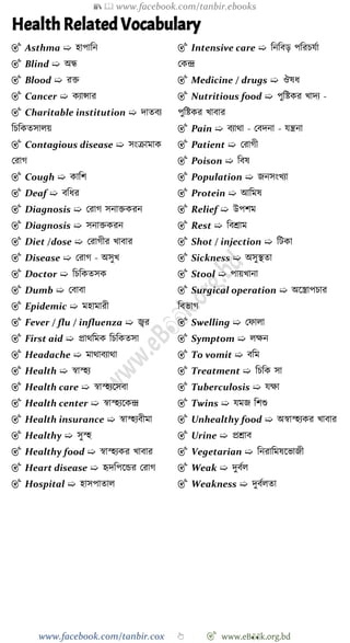 📚  www.facebook.com/tanbir.ebooks
www.facebook.com/tanbir.cox 👆 🎯 www.eB👀k.org.bd
Health Related Vocabulary
🎯 Asthma ➯ হাপাবন
🎯 Blind ➯ অন্ধ
🎯 Blood ➯ রি
🎯 Cancer ➯ কযান্সার
🎯 Charitable institution ➯ দাতবয
বিবকতসালয়
🎯 Contagious disease ➯ সংিামাক
ররাে
🎯 Cough ➯ কাবে
🎯 Deaf ➯ ববধর
🎯 Diagnosis ➯ ররাে সনািকরন
🎯 Diagnosis ➯ সনািকরন
🎯 Diet /dose ➯ ররােীর খ্াবার
🎯 Disease ➯ ররাে - অসুখ্
🎯 Doctor ➯ বিবকতসক
🎯 Dumb ➯ রবাবা
🎯 Epidemic ➯ মহামারী
🎯 Fever / flu / influenza ➯ জ্বর
🎯 First aid ➯ প্রাথবমক বিবকতসা
🎯 Headache ➯ মাথাবযাথা
🎯 Health ➯ ৈা্হয
🎯 Health care ➯ ৈা্হযশসবা
🎯 Health center ➯ ৈা্হযশকি
🎯 Health insurance ➯ ৈা্হযবীমা
🎯 Healthy ➯ সু্হ
🎯 Healthy food ➯ ৈা্হযকর খ্াবার
🎯 Heart disease ➯ হৃদবপশন্ডর ররাে
🎯 Hospital ➯ হাসপাতাল
🎯 Intensive care ➯ বনববড় পবরিযো
রকি
🎯 Medicine / drugs ➯ ঔষধ
🎯 Nutritious food ➯ পুবষ্টকর খ্াদয -
পুবষ্টকর খ্াবার
🎯 Pain ➯ বযাথা - রবদনা - যন্ত্রনা
🎯 Patient ➯ ররােী
🎯 Poison ➯ ববষ
🎯 Population ➯ জনসংখ্যা
🎯 Protein ➯ আবমষ
🎯 Relief ➯ উপেম
🎯 Rest ➯ ববশ্রাম
🎯 Shot / injection ➯ বটকা
🎯 Sickness ➯ অসুস্থতা
🎯 Stool ➯ পায়খ্ানা
🎯 Surgical operation ➯ অশস্ত্রাপিার
ববভাে
🎯 Swelling ➯ রোলা
🎯 Symptom ➯ লক্ষন
🎯 To vomit ➯ ববম
🎯 Treatment ➯ বিবক সা
🎯 Tuberculosis ➯ যক্ষা
🎯 Twins ➯ যমজ বেশু
🎯 Unhealthy food ➯ অৈা্হযকর খ্াবার
🎯 Urine ➯ প্রশ্রাব
🎯 Vegetarian ➯ বনরাবমষশভাজী
🎯 Weak ➯ দুবেল
🎯 Weakness ➯ দুবেলতা
 