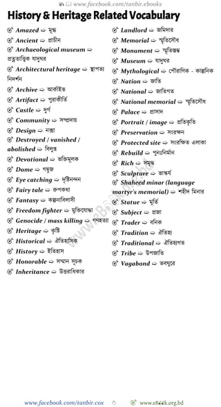 📚  www.facebook.com/tanbir.ebooks
www.facebook.com/tanbir.cox 👆 🎯 www.eB👀k.org.bd
History & Heritage Related Vocabulary
🎯 Amazed ➯ মূগ্ধ
🎯 Ancient ➯ প্রািীন
🎯 Archaeological museum ➯
প্রত্নতাবত্ত্বক যাদুঘর
🎯 Architectural heritage ➯ স্থাপতয
বনদেেন
🎯 Archive ➯ আকোইভ
🎯 Artifact ➯ পুরাকীবতে
🎯 Castle ➯ দুেে
🎯 Community ➯ সম্প্রদায়
🎯 Design ➯ নক্সা
🎯 Destroyed / vanished /
abolished ➯ ববলুপ্ত
🎯 Devotional ➯ ভবিমূলক
🎯 Dome ➯ েম্বুজ
🎯 Eye catching ➯ দৃবষ্টনিন
🎯 Fairy tale ➯ রুপকথা
🎯 Fantasy ➯ কল্পনাববলাসী
🎯 Freedom fighter ➯ মুবিশযািা
🎯 Genocide / mass killing ➯ েেহতযা
🎯 Heritage ➯ কৃ বষ্ট
🎯 Historical ➯ ঐবতহাবসক
🎯 History ➯ ইবতহাস
🎯 Honorable ➯ সম্মান সূিক
🎯 Inheritance ➯ উত্তরাবধকার
🎯 Landlord ➯ জবমদার
🎯 Memorial ➯ স্মৃবতশসৌধ
🎯 Monument ➯ স্মৃবতস্তি
🎯 Museum ➯ যাদুঘর
🎯 Mythological ➯ রপৌরাবেক - কাল্পবনক
🎯 Nation ➯ জাবত
🎯 National ➯ জাবতেত
🎯 National memorial ➯ স্মৃবতশসৌধ
🎯 Palace ➯ প্রাসাদ
🎯 Portrait / image ➯ প্রবতকৃ বত
🎯 Preservation ➯ সংরক্ষন
🎯 Protected site ➯ সংরবক্ষত এলাকা
🎯 Rebuild ➯ পুনঃবনমোন
🎯 Rich ➯ সমৃি
🎯 Sculpture ➯ ভাস্কযে
🎯 Shaheed minar (language
martyr's memorial) ➯ েহীদ বমনার
🎯 Statue ➯ মূবতে
🎯 Subject ➯ প্রজা
🎯 Trader ➯ ববনক
🎯 Tradition ➯ ঐবতহয
🎯 Traditional ➯ ঐবতহযেত
🎯 Tribe ➯ উপজাবত
🎯 Vagabond ➯ ভবঘুশর
 