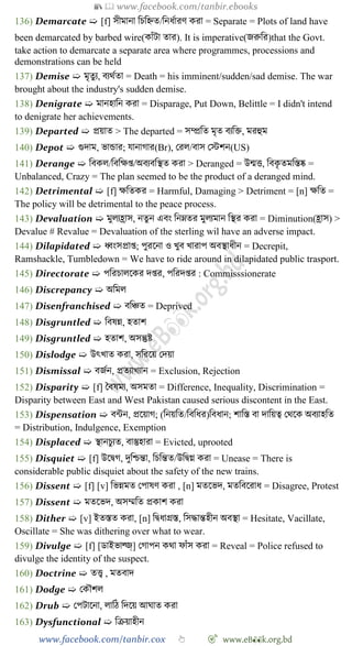 📚  www.facebook.com/tanbir.ebooks
www.facebook.com/tanbir.cox 👆 🎯 www.eB👀k.org.bd
136) Demarcate ➯ [f] সীমানা বিবহ্নত/বনধোরে করা = Separate = Plots of land have
been demarcated by barbed wire(কাোঁটা তার). It is imperative(জরুবর)that the Govt.
take action to demarcate a separate area where programmes, processions and
demonstrations can be held
137) Demise ➯ মৃতুয, বযথেতা = Death = his imminent/sudden/sad demise. The war
brought about the industry's sudden demise.
138) Denigrate ➯ মানহাবন করা = Disparage, Put Down, Belittle = I didn't intend
to denigrate her achievements.
139) Departed ➯ প্রয়াত > The departed = সম্প্রবত মৃত বযবি, মরহুম
140) Depot ➯ গুদাম, ভান্ডার; যানাোর(Br), ররল/বাস রস্টেন(US)
141) Derange ➯ ববকল/বববক্ষপ্ত/অবযববস্থত করা > Deranged = উন্মত্ত, ববকৃ তমবস্তষ্ক =
Unbalanced, Crazy = The plan seemed to be the product of a deranged mind.
142) Detrimental ➯ [f] ক্ষবতকর = Harmful, Damaging > Detriment = [n] ক্ষবত =
The policy will be detrimental to the peace process.
143) Devaluation ➯ মুলযহ্রাস, নতুন এবং বনম্নতর মুলযমান বস্থর করা = Diminution(হ্রাস) >
Devalue # Revalue = Devaluation of the sterling wil have an adverse impact.
144) Dilapidated ➯ ধ্বংসপ্রাপ্ত; পুরশনা ও খ্ুব খ্ারাপ অবস্থাধীন = Decrepit,
Ramshackle, Tumbledown = We have to ride around in dilapidated public trasport.
145) Directorate ➯ পবরিালশকর দপ্তর, পবরদপ্তর : Commisssionerate
146) Discrepancy ➯ অবমল
147) Disenfranchised ➯ ববিত = Deprived
148) Disgruntled ➯ ববষন্ন, হতাে
149) Disgruntled ➯ হতাে, অসন্তুষ্ট
150) Dislodge ➯ উৎখ্াত করা, সবরশয় রদয়া
151) Dismissal ➯ বজেন, প্রতযাখ্যান = Exclusion, Rejection
152) Disparity ➯ [f] স্ববষময, অসমতা = Difference, Inequality, Discrimination =
Disparity between East and West Pakistan caused serious discontent in the East.
153) Dispensation ➯ বন্টন, প্রশয়াে; (বনয়বত/বববধর)ববধান; োবস্ত বা দাবয়ত্ব রথশক অবযাহবত
= Distribution, Indulgence, Exemption
154) Displaced ➯ স্থানিুযত, বাস্তুহারা = Evicted, uprooted
155) Disquiet ➯ [f] উশদ্বে, দুবিন্তা, বিবন্তত/উবদ্বগ্ন করা = Unease = There is
considerable public disquiet about the safety of the new trains.
156) Dissent ➯ [f] [v] বভন্নমত রপাষে করা , [n] মতশভদ, মতববশরাধ = Disagree, Protest
157) Dissent ➯ মতশভদ, অসম্মবত প্রকাে করা
158) Dither ➯ [v] ইতস্তত করা, [n] বদ্বধাগ্রস্ত, বসিান্তহীন অবস্থা = Hesitate, Vacillate,
Oscillate = She was dithering over what to wear.
159) Divulge ➯ [f] [ডাইভাল্জ্] রোপন কথা োোঁস করা = Reveal = Police refused to
divulge the identity of the suspect.
160) Doctrine ➯ তত্ত্ব , মতবাদ
161) Dodge ➯ রকৌেল
162) Drub ➯ রপটাশনা, লাবে বদশয় আঘাত করা
163) Dysfunctional ➯ বিয়াহীন
 