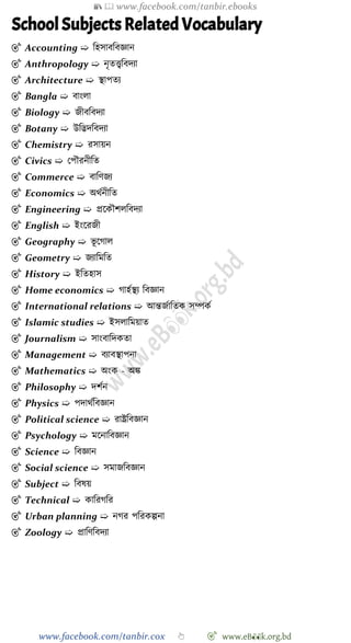 📚  www.facebook.com/tanbir.ebooks
www.facebook.com/tanbir.cox 👆 🎯 www.eB👀k.org.bd
School Subjects Related Vocabulary
🎯 Accounting ➯ বহসাবববজ্ঞান
🎯 Anthropology ➯ নৃতত্ত্বববদযা
🎯 Architecture ➯ স্থাপতয
🎯 Bangla ➯ বাংলা
🎯 Biology ➯ জীবববদযা
🎯 Botany ➯ উবদ্ভদববদযা
🎯 Chemistry ➯ রসায়ন
🎯 Civics ➯ রপৌরনীবত
🎯 Commerce ➯ বাবেজয
🎯 Economics ➯ অথেনীবত
🎯 Engineering ➯ প্রশকৌেলববদযা
🎯 English ➯ ইংশরজী
🎯 Geography ➯ ভূ শোল
🎯 Geometry ➯ জযাবমবত
🎯 History ➯ ইবতহাস
🎯 Home economics ➯ োহেস্থয ববজ্ঞান
🎯 International relations ➯ আন্তজোবতক সম্পকে
🎯 Islamic studies ➯ ইসলাবময়াত
🎯 Journalism ➯ সাংবাবদকতা
🎯 Management ➯ বযাবস্থাপনা
🎯 Mathematics ➯ অংক - অি
🎯 Philosophy ➯ দেেন
🎯 Physics ➯ পদাথেববজ্ঞান
🎯 Political science ➯ রাষ্ট্রববজ্ঞান
🎯 Psychology ➯ মশনাববজ্ঞান
🎯 Science ➯ ববজ্ঞান
🎯 Social science ➯ সমাজববজ্ঞান
🎯 Subject ➯ ববষয়
🎯 Technical ➯ কাবরেবর
🎯 Urban planning ➯ নের পবরকল্পনা
🎯 Zoology ➯ প্রাবেববদযা
 