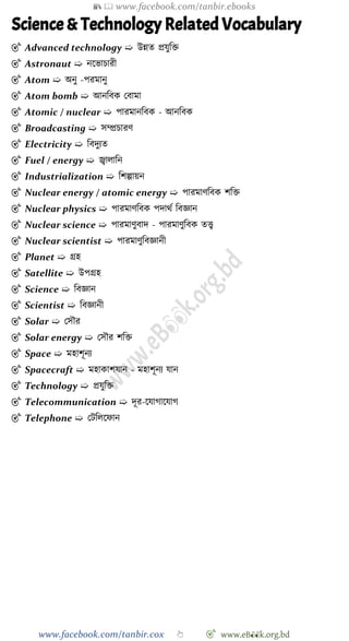 📚  www.facebook.com/tanbir.ebooks
www.facebook.com/tanbir.cox 👆 🎯 www.eB👀k.org.bd
Science & Technology Related Vocabulary
🎯 Advanced technology ➯ উন্নত প্রযুবি
🎯 Astronaut ➯ নশভািারী
🎯 Atom ➯ অনু -পরমানু
🎯 Atom bomb ➯ আনববক রবামা
🎯 Atomic / nuclear ➯ পারমানববক - আনববক
🎯 Broadcasting ➯ সম্প্রিারে
🎯 Electricity ➯ ববদুযত
🎯 Fuel / energy ➯ জ্বালাবন
🎯 Industrialization ➯ বেল্পায়ন
🎯 Nuclear energy / atomic energy ➯ পারমােববক েবি
🎯 Nuclear physics ➯ পারমােববক পদাথে ববজ্ঞান
🎯 Nuclear science ➯ পারমােুবাদ - পারমােুববক তত্ত্ব
🎯 Nuclear scientist ➯ পারমােুববজ্ঞানী
🎯 Planet ➯ গ্রহ
🎯 Satellite ➯ উপগ্রহ
🎯 Science ➯ ববজ্ঞান
🎯 Scientist ➯ ববজ্ঞানী
🎯 Solar ➯ রসৌর
🎯 Solar energy ➯ রসৌর েবি
🎯 Space ➯ মহােূনয
🎯 Spacecraft ➯ মহাকােযান - মহােূনয যান
🎯 Technology ➯ প্রযুবি
🎯 Telecommunication ➯ দূর-শযাোশযাে
🎯 Telephone ➯ রটবলশোন
 