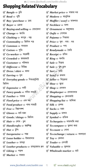 📚  www.facebook.com/tanbir.ebooks
www.facebook.com/tanbir.cox 👆 🎯 www.eB👀k.org.bd
Shopping Related Vocabulary
🎯 Bangle ➯ িুবর
🎯 Bead ➯ পুবট
🎯 Buy / purchase ➯ িয়
🎯 Buyer ➯ রিতা
🎯 Buying and selling ➯ রবিাশকনা
🎯 Change ➯ ভাংবত
🎯 Clothing ➯ কাপুর - বস্ত্র
🎯 Commodity ➯ বজবনস পত্র
🎯 Common ➯ সাধারন
🎯 Cotton ➯ সুবত
🎯 Co-worker ➯ েহকেমেী
🎯 Crowded ➯ জমজমাট
🎯 Customer ➯ খ্বরোর
🎯 Different ➯ বববভন্ন
🎯 Dress / shirt ➯ জামা
🎯 Earring ➯ দুল
🎯 Everyday goods ➯ বনতপ্রযুবনউ
বজবনস
🎯 Expensive ➯ দামী
🎯 Fancy goods ➯ সবখ্ন সামগ্রী
🎯 Feather ➯ পালক
🎯 Fixed price ➯ এক দর
🎯 Food product ➯ খ্াদয সামগ্রী
🎯 Free ➯ ববন্নাপয়্ো
🎯 Gloves ➯ হাট মজা
🎯 Goods / things ➯ বজবনস
🎯 Hair ➯ রলাম - িুল
🎯 Handicrafts ➯ হস্তবেল্প
🎯 Hat ➯ টু বপ
🎯 Inexpensive ➯ সস্তা
🎯 Lease holder ➯ ইজারাদার
🎯 Leather ➯ িামড়া
🎯 Leather products ➯ িামড়াজাত দ্রব
🎯 Liking ➯ পছি
🎯 Market ➯ বাজার
🎯 Market price ➯ বাজার দর
🎯 Modern ➯ আধুবনক
🎯 Muffler / scarf ➯ মােলার
🎯 Necklace ➯ মালা
🎯 Ornament ➯ অলুন্কার
🎯 Oufit ➯ রপাোক
🎯 Pajama ➯ বপজামা
🎯 Price ➯ মূল - দাম - দর
🎯 Product ➯ পেয
🎯 Readymade ➯ স্বতবর
🎯 Receipt ➯ রবসদ
🎯 Ring ➯ অনবত
🎯 Sale ➯ ববিয়
🎯 Sale ➯ মুল হ্রাস
🎯 Sari ➯ সাবর
🎯 Scarf ➯ রুমাল
🎯 Seller ➯ ববশিতা
🎯 Shoe ➯ জুতা
🎯 Shop ➯ রদাকান
🎯 Shopkeeper ➯ রদাকানদার
🎯 Shopping ➯ রকনাকাটা
🎯 Shopping list ➯ তাবলকা
🎯 Silk ➯ ররেম
🎯 Socks ➯ মজা
🎯 Supply ➯ িালান
🎯 Symbol ➯ প্রবতক
🎯 To bargain ➯ দামাদাবম করা
🎯 To compare ➯ তুলনা করা
🎯 To count ➯ রোনা
🎯 To exchange / return ➯ বদলাশনা
🎯 Toy ➯ রকলনা
🎯 Trader ➯ রবপারী
🎯 Valuable ➯ মুলবার
🎯 Wholesale market ➯ হাট
 