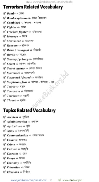 📚  www.facebook.com/tanbir.ebooks
www.facebook.com/tanbir.cox 👆 🎯 www.eB👀k.org.bd
Terrorism Related Vocabulary
🎯 Bomb ➯ রবামা
🎯 Bomb explosion ➯ রবামা ববশস্ফারে
🎯 Combined ➯ দলবি - সংঘবি
🎯 Fighter ➯ রযািা
🎯 Freedom fighter ➯ মুবিশযািা
🎯 Hostage ➯ বজবম্ম
🎯 Movement ➯ আশিালন
🎯 Ransom ➯ মুবিপে
🎯 Rebel / insurgent ➯ ববশদ্রাহী
🎯 Revolt ➯ ববশদ্রাহ
🎯 Secrecy / privacy ➯ রোপনীয়তা
🎯 Secret ➯ রোপন- রোপনীয়
🎯 Secret agency ➯ রোপন ববভাে
🎯 Surrender ➯ আত্মসমপেন
🎯 Suspected / feared ➯ আেবিত
🎯 Suspicion / fear ➯ আেিা - আেংকা - ভয়
🎯 Terror ➯ সন্ত্রাস
🎯 Terrorism ➯ সন্ত্রাসবাদ
🎯 Terrorist ➯ সন্ত্রাসী
🎯 Threat ➯ হুমবক
Topics Related Vocabulary
🎯 Accident ➯ দূঘেটনা
🎯 Administration ➯ প্রোসন
🎯 Agriculture ➯ কৃ বষ
🎯 Army ➯ রসনাবাবহনী
🎯 Communication ➯ প্রিার মাধযম
🎯 Court ➯ আদালত
🎯 Crime ➯ অপরাধ
🎯 Culture ➯ সংস্কৃ বত
🎯 Diseases ➯ ররাে
🎯 Drugs ➯ মাদক
🎯 Economy ➯ অথেনীবত
🎯 Education ➯ বেক্ষা
🎯 Elections ➯ বনবোিন
 