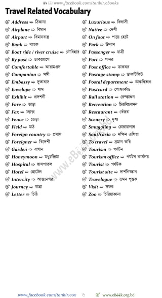 📚  www.facebook.com/tanbir.ebooks
www.facebook.com/tanbir.cox 👆 🎯 www.eB👀k.org.bd
Travel Related Vocabulary
🎯 Address ➯ বেকানা
🎯 Airplane ➯ ববমান
🎯 Airport ➯ ববমানবান্ত্র
🎯 Bank ➯ বযাংক
🎯 Boat ride / river cruise ➯ রনৌববহার
🎯 By post ➯ ডাকশযাশে
🎯 Comfortable ➯ আরামপ্রদ
🎯 Companion ➯ সঙ্গী
🎯 Embassy ➯ দুতাবাস
🎯 Envelope ➯ খ্াম
🎯 Exhibit ➯ প্রদেনী
🎯 Fare ➯ ভাড়া
🎯 Fax ➯ েযাক্স
🎯 Fence ➯ রভড়া
🎯 Field ➯ মাে
🎯 Foreign country ➯ প্রবাস
🎯 Foreigner ➯ ববশদেী
🎯 Garden ➯ বাোন
🎯 Honeymoon ➯ মধুিবিমা
🎯 Hospital ➯ হাসপাতল
🎯 Hotel ➯ রহাশটল
🎯 Intercity ➯ আন্তঃনের
🎯 Journey ➯ যাত্রা
🎯 Letter ➯ বিবে
🎯 Luxurious ➯ ববলাসী
🎯 Native ➯ রদেী
🎯 On foot ➯ পাশয় রহশট
🎯 Park ➯ উদযান
🎯 Passenger ➯ যাত্রী
🎯 Port ➯ পির
🎯 Post office ➯ ডাকঘর
🎯 Postage stamp ➯ ডাকবটবকট
🎯 Postal department ➯ ডাকববভাে
🎯 Postcard ➯ রপাস্কাকোড
🎯 Rail station ➯ ররল্জস্তাশুন
🎯 Recreation ➯ বিত্তববশনাদন
🎯 Restaurant ➯ ররোঁস্তরা
🎯 Scenery ➯ দৃেয
🎯 Smuggling ➯ রিারািালান
🎯 South asia ➯ দবক্ষন এবেয়া
🎯 To travel ➯ ব্রমান কবর
🎯 Tourism ➯ পযেটন
🎯 Tourism office ➯ পযেটন কাযেলয়
🎯 Tourist ➯ পযেটক
🎯 Tourist site ➯ দােেবনয়্স্তান
🎯 Travelogue ➯ ভ্রমন পুস্তক
🎯 Visit ➯ সের
🎯 Zoo ➯ বিবরয়াকানা
 