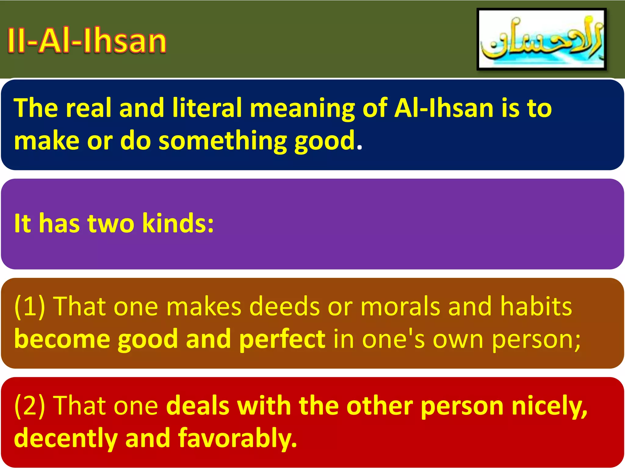 The real and literal meaning of Al-Ihsan is to
make or do something good.
It has two kinds:
(1) That one makes deeds or morals and habits
become good and perfect in one's own person;
(2) That one deals with the other person nicely,
decently and favorably.
 