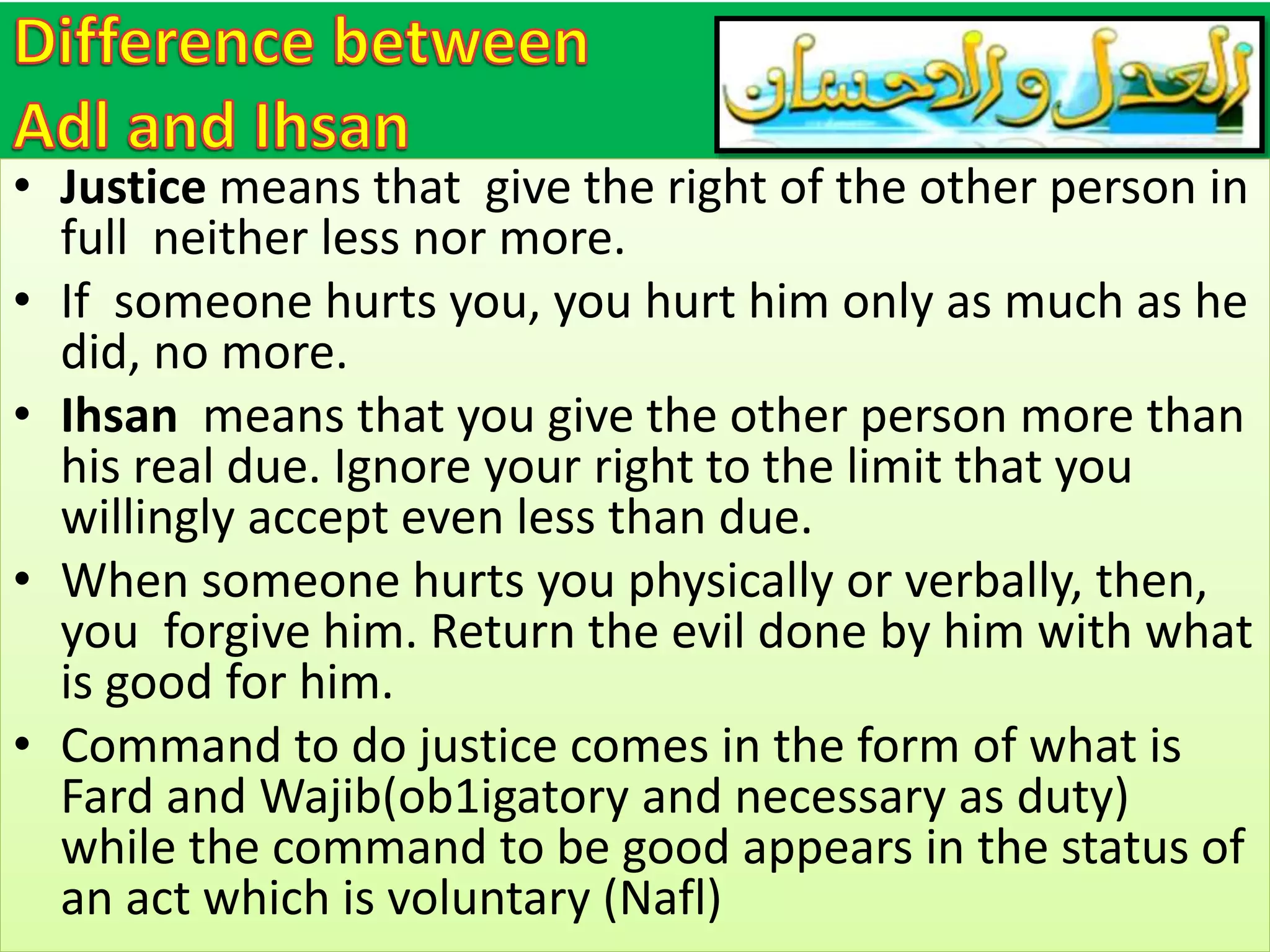 • Justice means that give the right of the other person in
full neither less nor more.
• If someone hurts you, you hurt him only as much as he
did, no more.
• Ihsan means that you give the other person more than
his real due. Ignore your right to the limit that you
willingly accept even less than due.
• When someone hurts you physically or verbally, then,
you forgive him. Return the evil done by him with what
is good for him.
• Command to do justice comes in the form of what is
Fard and Wajib(ob1igatory and necessary as duty)
while the command to be good appears in the status of
an act which is voluntary (Nafl)
 