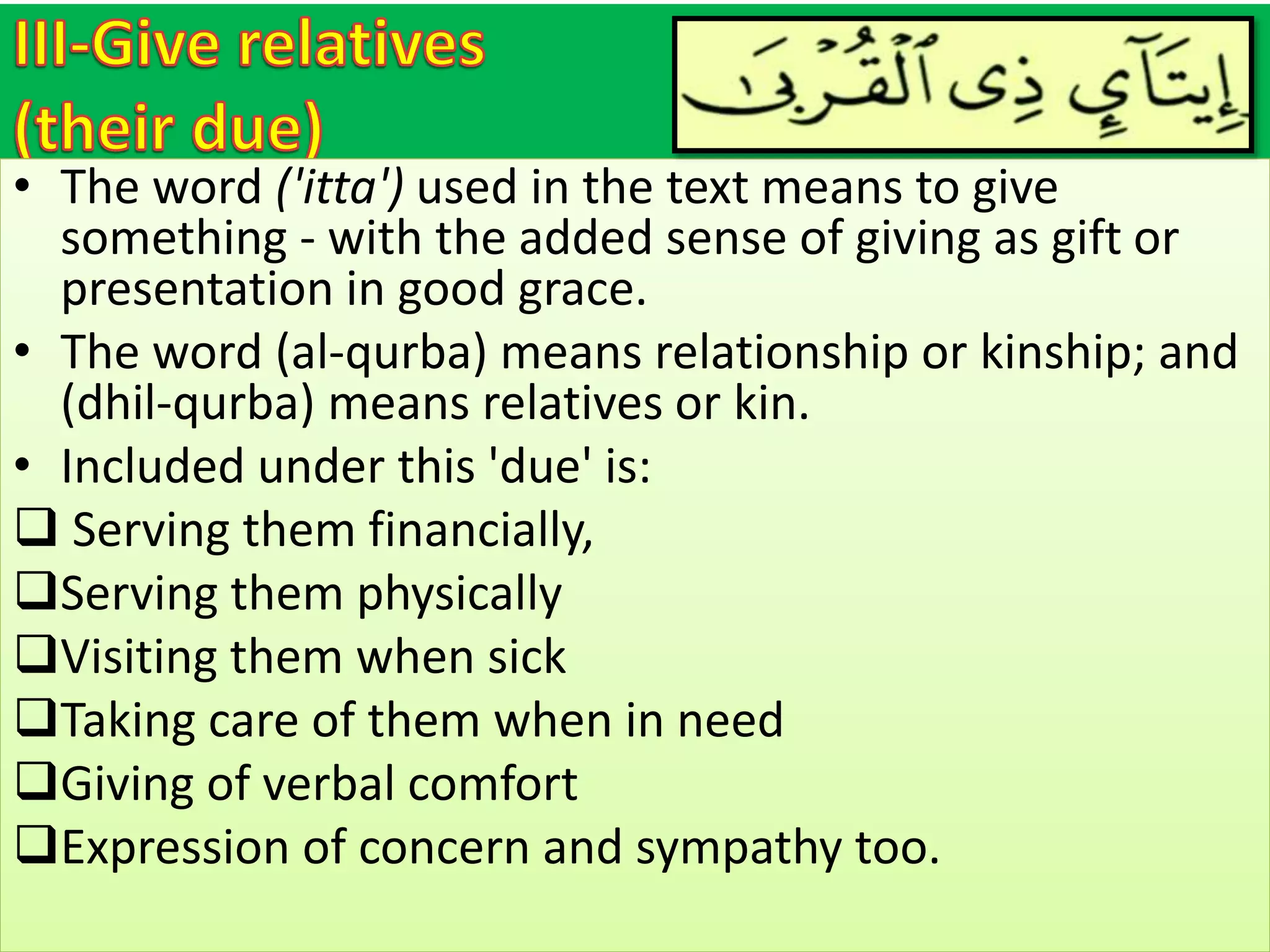 • The word ('itta') used in the text means to give
something - with the added sense of giving as gift or
presentation in good grace.
• The word (al-qurba) means relationship or kinship; and
(dhil-qurba) means relatives or kin.
• Included under this 'due' is:
 Serving them financially,
Serving them physically
Visiting them when sick
Taking care of them when in need
Giving of verbal comfort
Expression of concern and sympathy too.
 