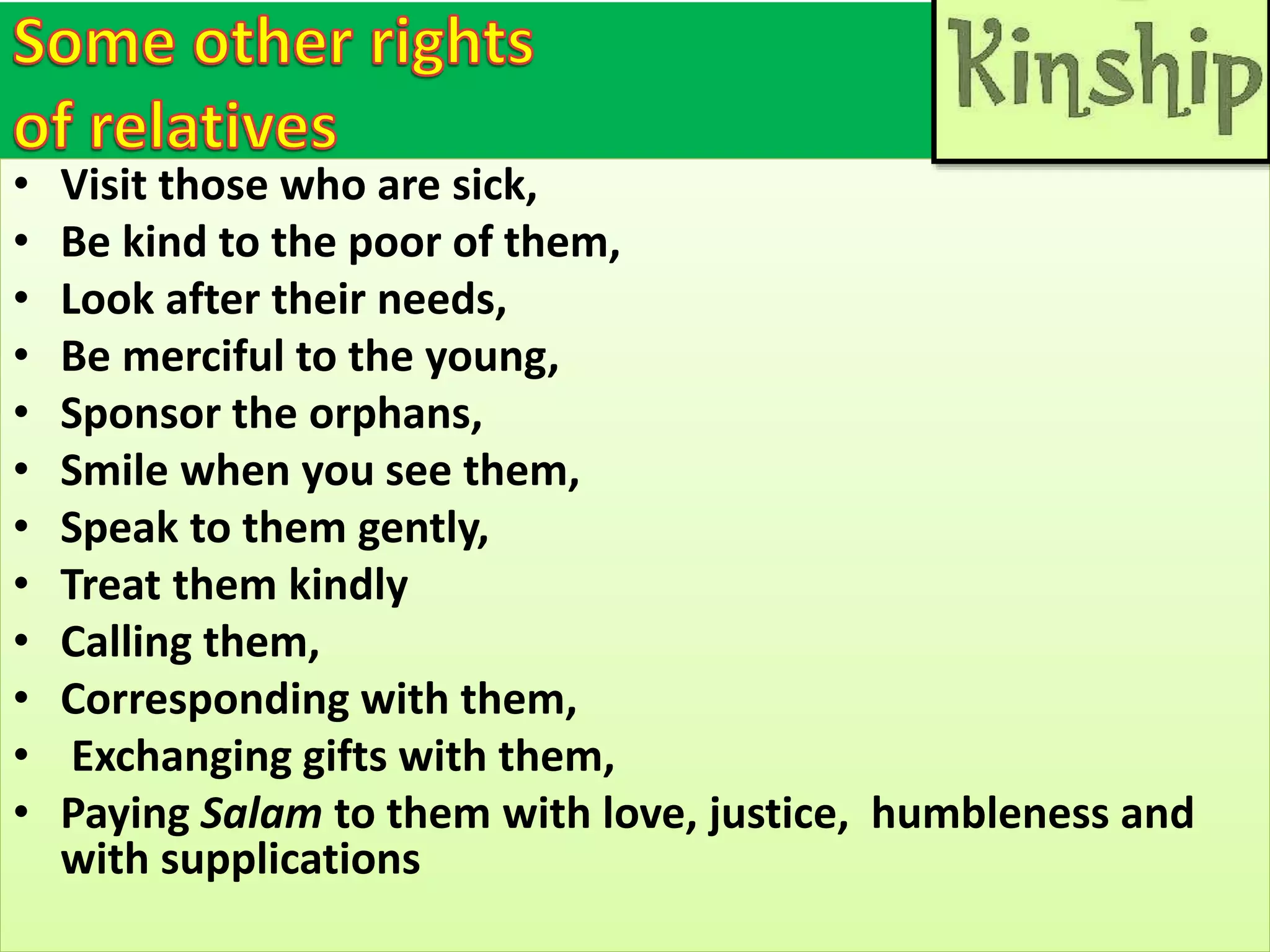 • Visit those who are sick,
• Be kind to the poor of them,
• Look after their needs,
• Be merciful to the young,
• Sponsor the orphans,
• Smile when you see them,
• Speak to them gently,
• Treat them kindly
• Calling them,
• Corresponding with them,
• Exchanging gifts with them,
• Paying Salam to them with love, justice, humbleness and
with supplications
 