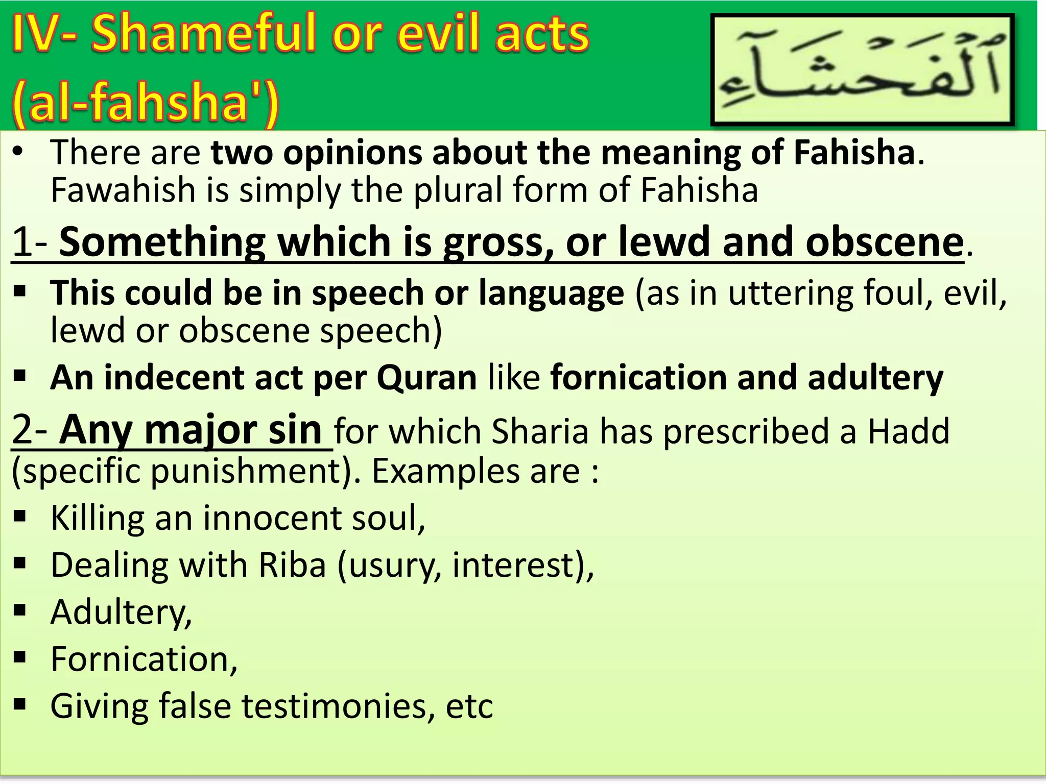 • There are two opinions about the meaning of Fahisha.
Fawahish is simply the plural form of Fahisha
1- Something which is gross, or lewd and obscene.
 This could be in speech or language (as in uttering foul, evil,
lewd or obscene speech)
 An indecent act per Quran like fornication and adultery
2- Any major sin for which Sharia has prescribed a Hadd
(specific punishment). Examples are :
 Killing an innocent soul,
 Dealing with Riba (usury, interest),
 Adultery,
 Fornication,
 Giving false testimonies, etc
 