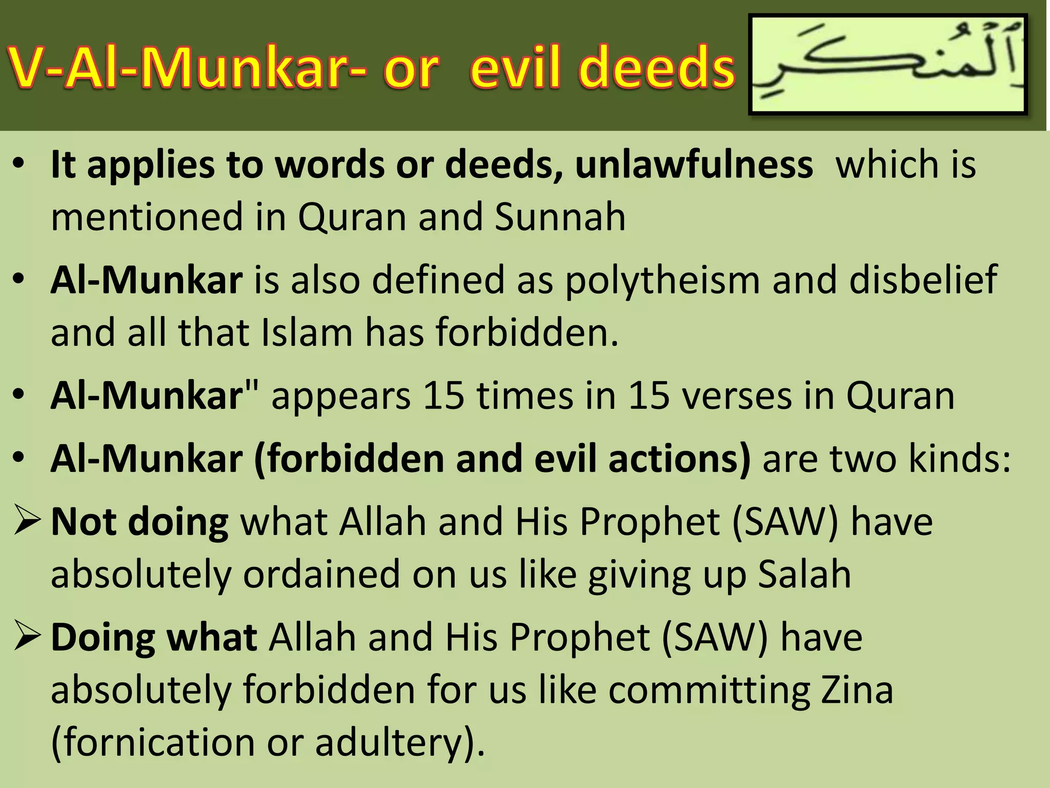 • It applies to words or deeds, unlawfulness which is
mentioned in Quran and Sunnah
• Al-Munkar is also defined as polytheism and disbelief
and all that Islam has forbidden.
• Al-Munkar" appears 15 times in 15 verses in Quran
• Al-Munkar (forbidden and evil actions) are two kinds:
Not doing what Allah and His Prophet (SAW) have
absolutely ordained on us like giving up Salah
Doing what Allah and His Prophet (SAW) have
absolutely forbidden for us like committing Zina
(fornication or adultery).
 