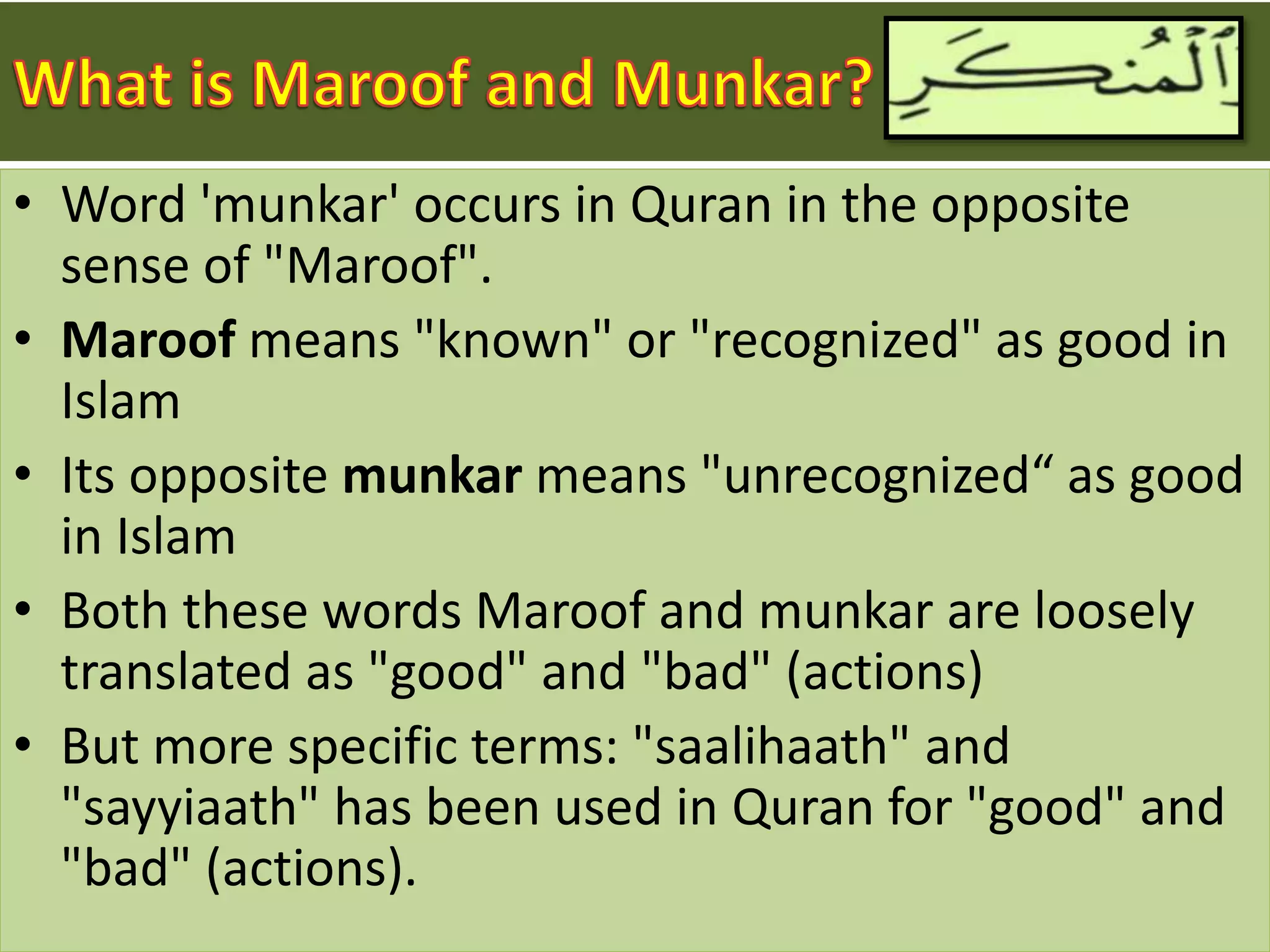 • Word 'munkar' occurs in Quran in the opposite
sense of "Maroof".
• Maroof means "known" or "recognized" as good in
Islam
• Its opposite munkar means "unrecognized“ as good
in Islam
• Both these words Maroof and munkar are loosely
translated as "good" and "bad" (actions)
• But more specific terms: "saalihaath" and
"sayyiaath" has been used in Quran for "good" and
"bad" (actions).
 