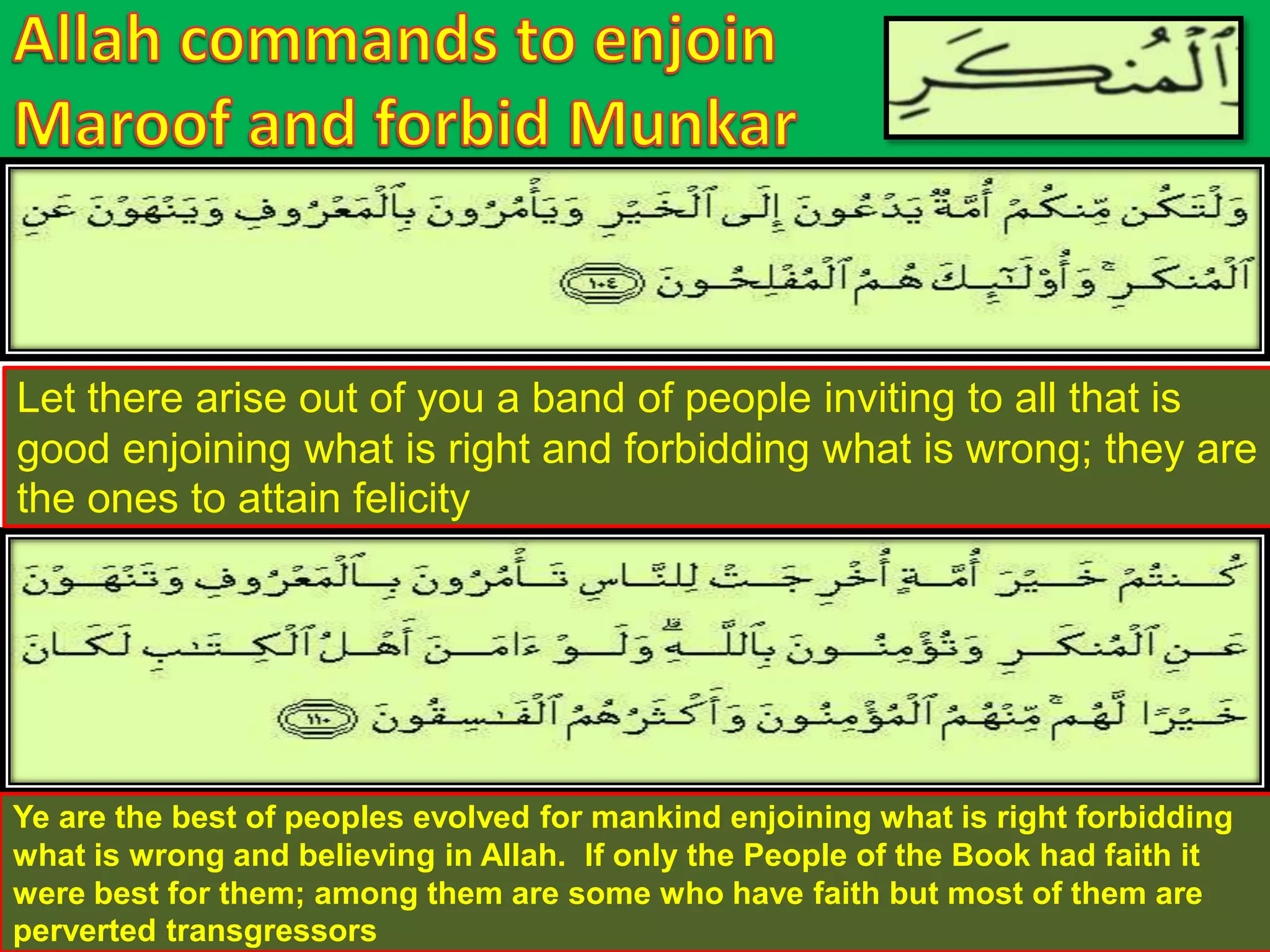 Let there arise out of you a band of people inviting to all that is
good enjoining what is right and forbidding what is wrong; they are
the ones to attain felicity
Ye are the best of peoples evolved for mankind enjoining what is right forbidding
what is wrong and believing in Allah. If only the People of the Book had faith it
were best for them; among them are some who have faith but most of them are
perverted transgressors
 