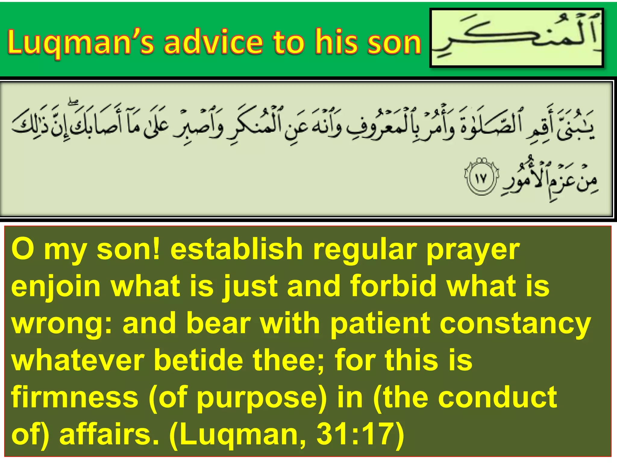 O my son! establish regular prayer
enjoin what is just and forbid what is
wrong: and bear with patient constancy
whatever betide thee; for this is
firmness (of purpose) in (the conduct
of) affairs. (Luqman, 31:17)
 
