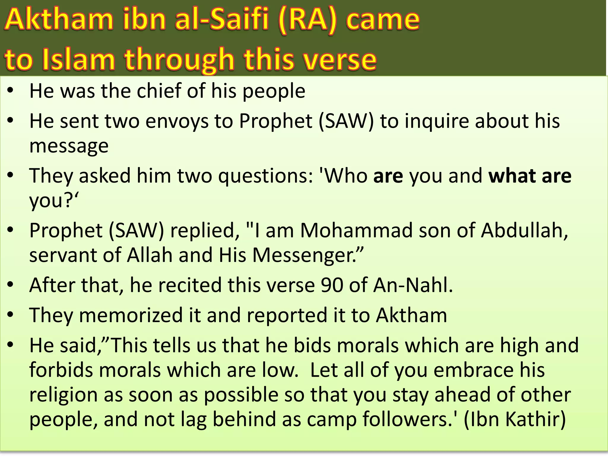 • He was the chief of his people
• He sent two envoys to Prophet (SAW) to inquire about his
message
• They asked him two questions: 'Who are you and what are
you?‘
• Prophet (SAW) replied, "I am Mohammad son of Abdullah,
servant of Allah and His Messenger.”
• After that, he recited this verse 90 of An-Nahl.
• They memorized it and reported it to Aktham
• He said,”This tells us that he bids morals which are high and
forbids morals which are low. Let all of you embrace his
religion as soon as possible so that you stay ahead of other
people, and not lag behind as camp followers.' (Ibn Kathir)
 