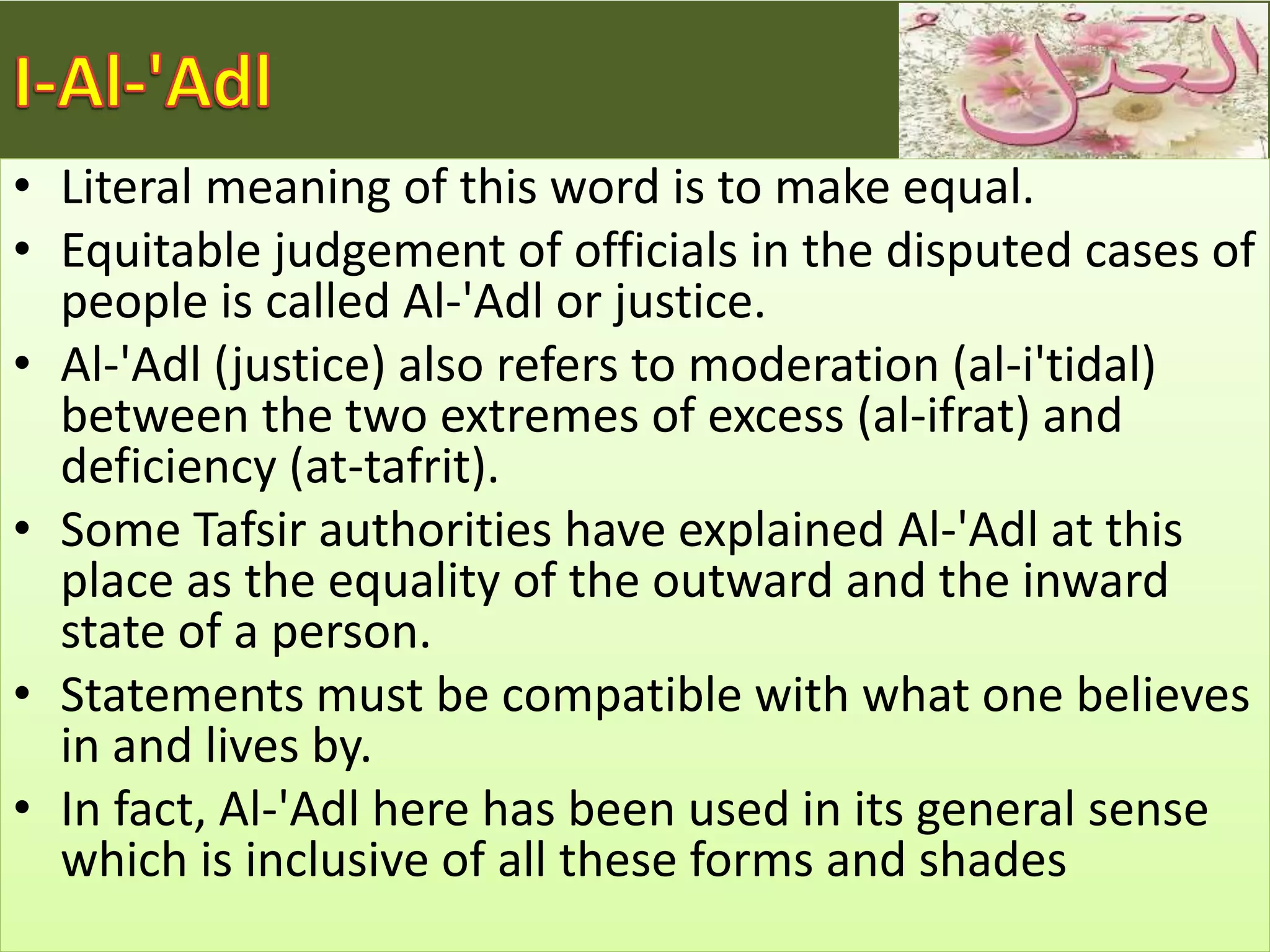 • Literal meaning of this word is to make equal.
• Equitable judgement of officials in the disputed cases of
people is called Al-'Adl or justice.
• Al-'Adl (justice) also refers to moderation (al-i'tidal)
between the two extremes of excess (al-ifrat) and
deficiency (at-tafrit).
• Some Tafsir authorities have explained Al-'Adl at this
place as the equality of the outward and the inward
state of a person.
• Statements must be compatible with what one believes
in and lives by.
• In fact, Al-'Adl here has been used in its general sense
which is inclusive of all these forms and shades
 