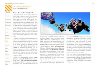 CONTAGIOUS most contagious / enterian /                                                                                                                                                                         p.24


                08 / MOST CONTAGIOUS /
                ENTERTAINMENT

CHAPTERS        Movies / The Year The World Went 3D /
01 /              OK,	maybe	not	the	whole	world,	as	that’s	been	
REAL TIME       3D	for	quite	a	while	now,	but	the	world	of	media.	
02 /            As	with	all	revolutions,	leading	the	charge	is	an	
MOVEMENTS       angry	 rebel	 with	 a	 cause,	 director	 James	 Cam-
03 /            eron	 with	 his	 mega-dollar	 opus	 Avatar.	 In	 pro-
TECHNOLOGY      duction	since	2006	(and	in	gestation	from	1994	
                whilst	 Cameron	 waited	 for	 technology	 to	 catch	
04 /
INTEGRATED      up	with	his	vision),	the	film	relied	on	a	fusion	of	




                                                                                                                                                                                             © DISNEY/PIXAR /
                motion	capture	technology	and	virtual	set	design	
05 /
ONLINE          to	film	actors	in	3D,	whilst	simultaneously	watch-
                ing	 their	 avatars	 perform	 in	 a	 special	 camera.	
06 /
APPS
                Digital	directing,	in	real	time.	The	epic	has	also	
                been	 preceded	 by	 an	 expensive,	 mass	 upgrad-
07 /            ing	 of	 projectors	 by	 pretty	 much	 every	 cinema	
GAMING
                chain.                                                        3D	technology	as	Avatar.	Bringing	up	the	rear	           years,	but	with	BSkyB	looking	to	test	a	channel	
08 /
ENTERTAIN         Investing	in	this	extra	dimension	is	probably	not	          in	the	next	couple	of	years	is	the	cavalry	charge	       next	year	and	3D	gaming	(first	in	shops	–	Avatar,	
                the	 financial	 risk	 it	 looks	 on	 paper,	 as	 the	 cine-   of	Steven Spielberg	and	Peter Jackson,	whose	            naturally)	 possible	 in	 the	 current	 generation	 of	
09 /
CROWD           matic	aristocracy	are	keen	to	use	the	technique	              Tintin	series	of	films	has	employed	similar	com-         consoles/PCs,	 it	 looks	 to	 be	 hitting	 our	 sitting	
                in	 their	 forthcoming	 pictures.	 Cameron	 himself	          puter-aided	filmmaking	to	transform	Simon Pegg           rooms	sooner	rather	than	later.	Even	with	the	cur-
10 /
                is	 not	 new	 to	 breaking	 and	 remaking	 the	 rules	        and	Nick Frost	into	look-a-like	Thompson	twins.          rent	 generation	 of	 TVs,	 Britain’s	 Channel 4	 ex-
CONTENT
                of	film,	as	with	The Abyss,	Terminator 2	and	                                                                          perimented	with	a	week	of	3D	programming.	3D	
 	
11 /
                                                                               Also	in	3D	this	year,	Pixar’s	UP,	Cloudy With
                Titanic	 he	 pioneered	 jaw-dropping	 CGI,	 full	                                                                      has	been	put	firmly	in	the	hands	of	the	consumer	
VIRAL                                                                         A Chance Of Meatballs	and	Laika’s	Coraline	
                human	replication	and	morphing	and	digital	syn-                                                                        too,	 as	 3D	 cameras,	 webcams	 and	 even	 rapid	
                                                                              rubbed	 shoulders	 with	 My Bloody Valentine
12 /            thespians	(whilst	setting	iceberg-sized	box	office	                                                                    prototyping	 printers	 allow	 punters	 to	 add	 extra-
MONEY                                                                         3D	and	The Final Destination.	Though	mainly	
                records).	He’s	also	not	new	to	3D	either,	having	                                                                      dimension	to	their	personal	output.
                                                                              presented	as	a	side-show	attraction	over	artistic	
13 /            shot	an	underwater	documentary	with	the	tech-                 endeavour,	the	considerable	takings	–	UP	is	Pix-
DESIGN                                                                                                                                   Still	 in	 its	 infancy,	 3D	 technology	 has	 aspira-
                nology	for	IMAX.                                              ar’s	second	highest	grossing	film	to	date	–	have	        tions	above	its	novelty	heritage.	Better	than	the	
14 /
                  Fellow	 3D	 heavyweights	 include	 Robert                   proved	 that	 audiences	 are	 more	 than	 willing	 to	   red/blue	glasses	of	the	past,	the	technique	is	still	
PLACES
                Zemickis	of	Back To The Future	fame,	whose	                   strap	on	a	pair	of	funny	specs.                          waiting	 for	 a	 The Jazz Singer/Wizard	 of	 Oz	
15 /            recent	 work	 –	 The Polar Express,	 Beowulf,	                                                                         breakthrough	 artistic	 application	 to	 set	 it	 aside	
OUTDOORS                                                                       3D	 is	 now	 making	 the	 move	 into	 our	 homes	
                A Christmas Carol	 –	 has	 acted	 as	 a	 scout-                                                                        from	gimmickry.	
                                                                              as	 well.	 3D	 TVs	 have	 been	 in	 development	 for	
16 /            ing	 party	 of	 sorts,	 using	 the	 same	 mo-cap	 and	
VIRTUE
 