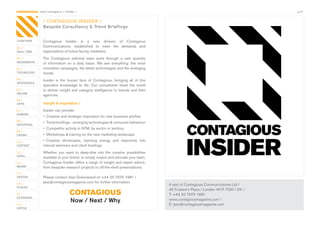 CONTAGIOUS most contagious / insider /                                                                                                  p.27


                / CONTAGIOUS INSIDER /
                Bespoke Consultancy & Trend Briefings


CHAPTERS        Contagious	 Insider	 is	 a	 new	 division	 of	 Contagious	
01 /
                Communications,	 established	 to	 meet	 the	 demands	 and	
REAL TIME       expectations	of	future-facing	marketers.
02 /            The	 Contagious	 editorial	 team	 sorts	 through	 a	 vast	 quantity	
MOVEMENTS
                of	 information	 on	 a	 daily	 basis.	 We	 see	 everything:	 the	 most	
03 /            innovative	campaigns,	the	latest	technologies	and	the	emerging	
TECHNOLOGY      trends.
04 /            Insider	 is	 the	 human	 face	 of	 Contagious,	 bringing	 all	 of	 this	
INTEGRATED
                specialist	 knowledge	 to	 life.	 Our	 consultants	 travel	 the	 world	
05 /            to	deliver	insight	and	category	intelligence	to	brands	and	their	
ONLINE
                agencies.	
06 /
APPS            Insight & inspiration /
07 /            Insider	can	provide:
GAMING
                •	 Creative	and	strategic	inspiration	for	new	business	pitches
08 /
                •	 Trend	briefings	-	emerging	technologies	&	consumer	behaviour
ENTERTAIN
                •	 Competitor	activity	in	NTM,	by	sector	or	territory
09 /
CROWD           •	 Workshops	&	training	on	the	new	marketing	landscape
10 /            •	 Creative	 showcases,	 injecting	 energy	 and	 objectivity	 into	
CONTENT         internal	seminars	and	client	briefings
 	
11 /            Whether	 you	 want	 to	 deep-dive	 into	 the	 creative	 possibilities	
VIRAL
                available	to	your	brand,	or	simply	inspire	and	educate	your	team,	
12 /            Contagious	Insider	offers	a	range	of	insight	and	expert	advice,	
MONEY           from	bespoke	research	projects	to	off-the-shelf	presentations.	
13 /
DESIGN          Please	contact	Jess	Greenwood	on	+44	20	7575	1981	/	
14 /            jess@contagiousmagazine.com	for	further	information.
                                                                                           A	part	of	Contagious	Communications	Ltd	/
PLACES
                                                                                           45	Foubert’s	Place	/	London	W1F	7QH	/	UK	/
15 /                              CONTAGIOUS                                               T:	+44	20	7575	1981
OUTDOORS
                                   Now / Next / Why                                        www.contagiousmagazine.com	/
16 /                                                                                       E:	jess@contagiousmagazine.com
VIRTUE
 