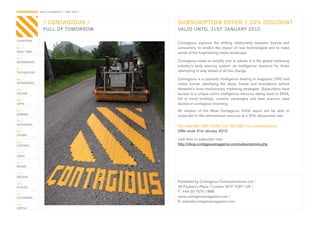 CONTAGIOUS most contagious / real time /


                / CONTAGIOUS /             SUBSCRIPTION OFFER / 20% DISCOUNT
                FULL OF TOMORROW           VALID UNTIL 31ST JANUARY 2010

CHAPTERS
                                           Contagious	 explores	 the	 shifting	 relationship	 between	 brands	 and	
01 /                                       consumers,	 to	 predict	 the	 impact	 of	 new	 technologies	 and	 to	 make	
REAL TIME                                  sense	of	the	fragmenting	media	landscape.
02 /
MOVEMENTS                                  Contagious	exists	to	simplify	and	to	advise.	It	is	the	global	marketing	
                                           industry’s	 early	 warning	 system;	 an	 intelligence	 resource	 for	 those	
03 /
TECHNOLOGY
                                           attempting	to	stay	ahead	of	all	this	change.

04 /                                       Contagious	is	a	quarterly	intelligence	briefing	in	magazine,	DVD	and	
INTEGRATED                                 online	 format,	 identifying	 the	 ideas,	 trends	 and	 innovations	 behind	
05 /                                       theworld’s	most	revolutionary	marketing	strategies.	Subscribers	have	
ONLINE                                     access	to	a	unique	online	intelligence	resource	dating	back	to	2004,	
06 /                                       full	 of	 trend	 briefings,	 creative	 campaigns	 and	 best	 practice	 case	
APPS                                       studies	in	contagious	branding.
07 /                                       All	 readers	 of	 the	 Most	 Contagious	 2009	 report	 will	 be	 able	 to	
GAMING
                                           subscribe	to	this	phenomenal	resource	at	a	20%	discounted	rate.
08 /
ENTERTAIN
                                           Normally	985	GBP.	NOW	only	790	GBP,	for	a	limited	period.
09 /                                       Offer ends 31st January 2010
CROWD
                                           click	here	to	subscribe	now:
10 /
CONTENT                                    http://shop.contagiousmagazine.com/subscriptions.php
 	
11 /
VIRAL

12 /
MONEY

13 /
DESIGN

14 /
                                           Published	by	Contagious	Communications	Ltd	/
PLACES                                     45	Foubert’s	Place	/	London	W1F	7QH	/	UK	/
                                           T:	+44	20	7575	1886
15 /
OUTDOORS                                   www.contagiousmagazine.com	/
                                           E:	sales@contagiousmagazine.com
16 /
VIRTUE
 