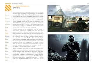 CONTAGIOUS most contagious / gaming /                                                           p.21


                07 / MOST CONTAGIOUS /
                GAMING

CHAPTERS /      Next	time	you	see	someone	sporting	a	bizarre	mixture	of	a	Vietnam	
01 /
                Vet-esque	twitch	and	shaking	thumb/forefingers,	you’ll	know	what	
REAL TIME       to	blame	–	Call of Duty: Modern Warfare 2.	Activision’s	block-
                busting	war-sim	has	brought	out	the	latent	scum-sucking	maggot	
02 /




                                                                                                       CALL OF DUTY: MODERN WARFARE 2 /
MOVEMENTS       in	an	extraordinary	percentage	of	the	world’s	gaming	community.	
03 /              It	outgrossed	previous	gaming	golden	child,	Grand Theft Auto
TECHNOLOGY      IV	(from	Rockstar)	on	both	day	and	week	one	copies	sold:	GTA4	
04 /            shifted	3.6	million	copies	worldwide	on	the	first	day	of	its	launch	
INTEGRATED      whereas	MW2	managed	4.2	million	in	the	US	and	UK	alone.	Over	
05 /
                the	first	five	days	GTA	grossed	US$500m	whereas	MW2	passed	
ONLINE          $550m	–	$310m	of	which	was	made	on	day	one.
06 /               There	 is	 no	 doubt	 that	 the	 multi-platform	 MW2	 will	 provide	 a	
APPS            much-needed	 festive	 boost	 to	 2009	 game	 sales	 which	 have	
07 /            dipped	 since	 2008.	 In	 October,	 for	 example,	 sales	 were	 down	
GAMING          19%	compared	to	the	same	month	last	year.	The	rise	and	rise	of	
08 /            casual	gaming	–	particularly	on	mobile	platforms	–	has	no	doubt	
ENTERTAIN       had	 a	 profound	 effect	 on	 sales	 of	 next-gen	 console	 games.	 In	
09 /
                September,	Steve Jobs	told	The New York Times that	Apple	
CROWD           would	market	its	revised	iPod Touch	as	primarily	a	gaming	device;	
                little	surprise	given	that	one	in	five	of	the	100,000	apps	currently	
10 /
CONTENT         available	 in	 the	 App	 Store	 is	 a	 game.	 In	 the	 closing	 months	 of	
 	              2009,	the	Touch	has	remained	the	second	best	selling	consumer	
11 /
VIRAL           electronic	device	on	both	Amazon	and	Wal-Mart	in	the	US	–	in	
                turn,	making	it	the	best-selling	gaming	‘console’.
12 /
MONEY             A	host	of	new	titles	which	make	use	of	the	device’s	Wi-Fi	capa-
13 /
                bility	to	enable	networked-based	multiplay	were	also	launched	in	
DESIGN          time	for	Christmas.	Now,	users	can	duel	with	a	Harry	Potter	spell-
                casting	 app,	 fly	 together	 in	 squadrons	 of	 World	 War	 2	 fighter	
14 /
PLACES          planes	(Skies of Glory)	or	nurture	a	brood	of	puppies	before	in-




                                                                                                               HALO 3 / ODST /
                viting	friends’	virtual	pets	over	for	a	play-date	(Touch Pets: Dogs).	
15 /
OUTDOORS        Of	 course,	 these	 retail	 for	 only	 a	 few	 dollars	 each	 –	 a	 fraction	
                of	 the	 price	 of	 a	 Nintendo DS	 game.	 But	 what	 about	 the	 free	
16 /
VIRTUE
 