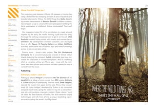 CONTAGIOUS most contagious / entertain /                                                       p.25


                Where The Wild Things Are /

                The	customary	wait	between	US	and	UK	releases	of	movies	has	
                many	a	British	film-fan	chomping	at	the	bit.	A	wave	of	publicity	and	
CHAPTERS /
                branded	alliances	for	Where The Wild Things Are,	Spike Jonze’s	
                big-screen	interpretation	of	Maurice Sendak’s	children’s	classic,	
01 /            has	whipped	us	up	to	a	level	of	frenzied	anticipation	befitting	the	
REAL TIME
                film’s	 examination	 of	 childhood.	 Sitting	 comfortably?	 Then	 we’ll	
02 /            begin.
MOVEMENTS
                  Vice	 magazine	 invited	 24	 of	 its	 contributors	 to	 create	 artwork	
03 /
TECHNOLOGY      inspired	 by	 the	 story,	 the	 results	 forming	 a	 pdf	 book	 and	 blog.	
                Amongst	the	clothing	companies	keen	to	get	in	on	the	act,	UGG	
04 /
                Australia	created	boots	printed	with	crowns	and	monster	faces,	
INTEGRATED
                Christian Joy	 reinterpreted	 monster	 costumes	 and	 displayed	
05 /            them	 at	 LA’s	 Space 15	 Twenty Gallery	 and	 Urban	 Outfitters	
ONLINE
                launched	an	exclusive	line	of	fashion,	toys	and	home	furnishings	
06 /            across	its	stores	and	also	online.		
APPS
                 There’s	 more…	 Jonze’s	 side	 project,	 The Girl Skateboard
07 /
GAMING          Company	(he	is	co-owner)	produced	a	series	of	limited	edition	
                boards	featuring	the	monsters;	Kubrik	collectable	toys	have	rec-
08 /
                reated	 the	 characters	 in	 miniaturised	 plastic.	 And	 no	 marketing	
ENTERTAIN
                effort	is	complete	without	an	iPhone	app	–	mess	with	the	mon-
09 /            sters,	feed	them	photos	and	contacts	and	take	a	peek	at	a	host	of	
CROWD
                content	from	the	movie.	
10 /
CONTENT         Publishing /
 	
11 /
                Anthony E. Zuiker / Level 26 /
VIRAL
                Picking	up	where	Penguin’s	impressive	We Tell Stories	left	off,	
12 /
MONEY
                Level 26	is	a	trilogy	of	crime	novels	from	CSI	creator	Anthony
                E. Zuiker	steeped	in	interactivity.	The	first	novel,	Dark Origins,	
13 /
                steered	 the	 reader	 from	 paper	 to	 the	 web.	 There,	 they	 encoun-
DESIGN
                tered	 20	 ‘cyber	 bridges’	 developed	 by	 Zuiker	 to	 be	 consumed	
14 /            alongside	each	book,	giving	the	option	to	log	into	a	comprehen-
PLACES
                sive	 site	 with	 exclusive	 cinematic	 content.	 Zuiker	 claims:	 ‘Level
15 /            26	 takes	 the	 best	 features	 of	 books,	 film	 and	 interactive	 digital	
OUTDOORS
                technologies	 and	 rolls	 them	 all	 into	 a	 unique	 storytelling	 experi-
16 /            ence	we’re	calling	the	world’s	first	Digi-Novel.’	
VIRTUE
 