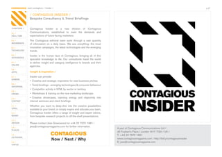 CONTAGIOUS most contagious / insider /                                                                                                                    p.27


                / CONTAGIOUS INSIDER /
                Bespoke Consultancy & Trend Briefings


CHAPTERS /      Contagious	 Insider	 is	 a	 new	 division	 of	 Contagious	
01 /
                Communications,	 established	 to	 meet	 the	 demands	 and	
REAL TIME       expectations	of	future-facing	marketers.
02 /            The	 Contagious	 editorial	 team	 sorts	 through	 a	 vast	 quantity	
MOVEMENTS
                of	 information	 on	 a	 daily	 basis.	 We	 see	 everything:	 the	 most	
03 /            innovative	campaigns,	the	latest	technologies	and	the	emerging	
TECHNOLOGY      trends.
04 /            Insider	 is	 the	 human	 face	 of	 Contagious,	 bringing	 all	 of	 this	
INTEGRATED
                specialist	 knowledge	 to	 life.	 Our	 consultants	 travel	 the	 world	
05 /            to	deliver	insight	and	category	intelligence	to	brands	and	their	
ONLINE
                agencies.	
06 /
APPS            Insight & inspiration /
07 /            Insider	can	provide:
GAMING
                •	 Creative	and	strategic	inspiration	for	new	business	pitches
08 /
                •	 Trend	briefings	-	emerging	technologies	&	consumer	behaviour
ENTERTAIN
                •	 Competitor	activity	in	NTM,	by	sector	or	territory
09 /
CROWD           •	 Workshops	&	training	on	the	new	marketing	landscape
10 /            •	 Creative	 showcases,	 injecting	 energy	 and	 objectivity	 into	
CONTENT         internal	seminars	and	client	briefings
 	
11 /            Whether	 you	 want	 to	 deep-dive	 into	 the	 creative	 possibilities	
VIRAL
                available	to	your	brand,	or	simply	inspire	and	educate	your	team,	
12 /            Contagious	Insider	offers	a	range	of	insight	and	expert	advice,	
MONEY           from	bespoke	research	projects	to	off-the-shelf	presentations.	
13 /
DESIGN          Please	contact	Jess	Greenwood	on	+44	20	7575	1981	/	
14 /            jess@contagiousmagazine.com	for	further	information.
                                                                                           A	part	of	Contagious	Communications	Ltd	/
PLACES
                                                                                           45	Foubert’s	Place	/	London	W1F	7QH	/	UK	/
15 /                                CONTAGIOUS                                             T:	+44	20	7575	1981
OUTDOORS
                                     Now / Next / Why                                      www.contagiousmagazine.com	/	http://bit.ly/contagiousinsider
16 /                                                                                       E:	jess@contagiousmagazine.com
VIRTUE
 