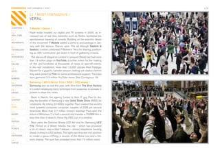CONTAGIOUS most contagious / viral /                                                          p.32


                11 / MOST CONTAGIOUS /
                VIRAL

CHAPTERS /      T-Mobile / Dance /
01 /            Flash	 mobs	 invaded	 our	 digital	 and	 TV	 screens	 in	 2009,	 as	 in-
REAL TIME       creased	use	of	real	time	networks	such	as	Twitter	facilitated	the	
02 /            spontaneous	massing	of	crowds.	Building	on	the	anarchic	ideals	
MOVEMENTS       of	the	movement	T-Mobile	added	a	smile	to	proceedings	in	Jan-
03 /            uary	 with	 the	 famous	 ‘Dance’	 spot.	 The	 ad	 through	 Saatchi &
TECHNOLOGY      Saatchi,	London	celebrated	T-Mobile’s	‘life’s	for	sharing’	position-
                ing	as	400	‘commuters’	got	down	in	front	of	gathering	crowds.
04 /
INTEGRATED        The	dance-off	staged	at	London’s	Liverpool	Street	has	had	more	
05 /            than	15	million	plays	on	YouTube,	a	further	million	for	the	‘making	
ONLINE          of’	 film	 and	 hundreds	 of	 thousands	 of	 views	 of	 spin-off	 events.	
                In	the	next	installment,	more	than	13,000	people	filled	Trafalgar	
06 /
APPS            Square	for	a	gigantic	karaoke	session,	belting	out	classics	before	
                they	were	joined	by	Pink	for	some	professional	support.	The	clips	
07 /
GAMING          have	garnered	2.5	million	YouTube	views.	See	Contagious	18.

08 /            Samsung / i8910 Mirror Trick / SSD / LED sheep /
ENTERTAIN       Samsung	won	at	viral	this	year,	with	films	from	The Viral Factory	
09 /            in	London	employing	every	technique	from	suspense	to	animals	in	
CROWD           jackets	to	draw	the	views.	
10 /              Back	 in	 March,	 the	 agency	 turned	 to	 their	 IT	 guy	 Paul	 to	 dis-
CONTENT
                play	the	benefits	of	Samsung’s	new	Solid State Drive	(SSD)	for	
 	
11 /            notebooks.	By	linking	24	SSDs	together	Paul	created	the	world’s	
VIRAL           most	powerful	consumer	computer,	capable	of	2GB	per	second	
12 /            download.	More	than	2.7	million	viewers	watched	Paul	open	the	
MONEY           entire	of	Windows	7	in	half	a	second	and	transfer	a	700MB	film	in	
13 /
                less	time	than	it	takes	to	throw	the	DVD	out	of	a	window.	
DESIGN
                  Next	came	the	Extreme	Sheep	LED	Art	viral	for	Samsung	LED
14 /            TVs.	Filmed	on	a	Welsh	hillside,	the	clip	–	which	has	provoked	
PLACES
                a	bit	of	classic	real-or-fake?	debate	–	shows	shepherds	herding	
15 /            sheep	clothed	in	LED	jackets.	The	lights	are	directed	into	position	
OUTDOORS        to	create	a	game	of	Pong,	a	version	of	the	Mona	Lisa	and	a	fire-
16 /            work	display.	The	spot	has	amassed	more	than	10	million	views.
VIRTUE
 