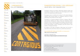 CONTAGIOUS most contagious / subscription offer /


                 / CONTAGIOUS /                     SUBSCRIPTION OFFER / 20% DISCOUNT
                 FULL OF TOMORROW                   VALID UNTIL 31ST JANUARY 2010

CHAPTERS /
                                                    Contagious	 explores	 the	 shifting	 relationship	 between	 brands	 and	
01 /                                                consumers,	 to	 predict	 the	 impact	 of	 new	 technologies	 and	 to	 make	
REAL TIME                                           sense	of	the	fragmenting	media	landscape.
02 /
MOVEMENTS                                           Contagious	exists	to	simplify	and	to	advise.	It	is	the	global	marketing	
                                                    industry’s	 early	 warning	 system;	 an	 intelligence	 resource	 for	 those	
03 /
TECHNOLOGY
                                                    attempting	to	stay	ahead	of	all	this	change.

04 /                                                Contagious	is	a	quarterly	intelligence	briefing	in	magazine,	DVD	and	
INTEGRATED                                          online	 format,	 identifying	 the	 ideas,	 trends	 and	 innovations	 behind	
05 /                                                theworld’s	most	revolutionary	marketing	strategies.	Subscribers	have	
ONLINE                                              access	to	a	unique	online	intelligence	resource	dating	back	to	2004,	
06 /                                                full	 of	 trend	 briefings,	 creative	 campaigns	 and	 best	 practice	 case	
APPS                                                studies	in	contagious	branding.
07 /                                                All	 readers	 of	 the	 Most	 Contagious	 2009	 report	 will	 be	 able	 to	
GAMING
                                                    subscribe	to	this	phenomenal	resource	at	a	20%	discounted	rate.
08 /
ENTERTAIN
                                                    Normally	985	GBP.	NOW	only	790	GBP,	for	a	limited	period.
09 /                                                Offer ends 31st January 2010
CROWD
                                                    click	here	to	subscribe	now:
10 /
CONTENT                                             http://shop.contagiousmagazine.com/subscriptions.php
 	
11 /
VIRAL

12 /
MONEY

13 /
DESIGN

14 /
                                                    Published	by	Contagious	Communications	Ltd	/
PLACES                                              45	Foubert’s	Place	/	London	W1F	7QH	/	UK	/
                                                    T:	+44	20	7575	1886
15 /
OUTDOORS                                            www.contagiousmagazine.com	/
                                                    E:	sales@contagiousmagazine.com
16 /
VIRTUE
 