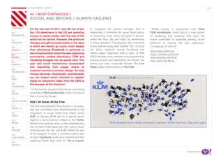 most contagious / social /                                                                                                                                  p.11

               	         	         	
                   04 / mosT ConTagious /
                   soCiaL and beyond / aLways on(Line)

chapters	/         It’s the tail end of 2011, and 96 out of the         to recognise the airline’s heritage. And in         KLM’s activity, in conjunction with Tribal
01 /               top 100 advertisers in the US are spending           September, it promoted its social media policy     DDB Amsterdam, forms part of a new school
movemenTs          money on social media, with the rest of the          of answering every tweet and post in person,       of marketing and branding that sees the
02 /               world not far behind. However, the profound          within the hour, day and night, by assembling      brand committed to exploiting existing social
proJeCTs           changes wrought by social media on the ways          a ‘living alphabet’ of employees who answered      platforms to improve the user experience.
03 /
                   in which we interact go much, much deeper            online queries using letter boards. For 12 hours   Contagious 28 and 29
serviCe            than advertising. Facebook in particular is          the airline replaced normal Facebook and
                                                                                                                           www.tileyourself.com
                   becoming the black hole of the web, absorbing        Twitter typed responses with a team of 500         https://twitter.com/kLm
04 /
soCiaL             ecommerce, content distribution, CRM and             KLM volunteer crew members who answered by         www.youtube.com/kLm
                   marketing budgets into its gravity field. This       running around and assembling the answer live      http://bit.ly/kLmLive
05 /
idenTiTy           year saw social mechanisms incorporated              before your eyes, inside 60 minutes. The Live
                   into everything from supply chains to                Reply videos were hosted on YouTube.
06 /
TeChnoLogy
                   customer service to product design. As data
                   mining becomes increasingly sophisticated,
07 /               we can expect social channels to register
daTa
                   highly on everyone’s radar, from the CMO to
08 /               the teenager at the checkout.
augmenTed
                     In this section, we salute the brands committing
09 /
money              most fully to Mark Zuckerberg’s vision of a future
                   that is ‘social by design’.
10 /
haCk CuLTure
                   KLM / All Social, All the Time
11 /               You’d be hard pushed to find a brand, or company,
musiC 2.0
                   that has committed more wholeheartedly to the
12 /               integration of social media than Dutch airline
video              KLM. In January, KLM laid on a special direct
13 /               flight to a dance festival in Miami at the Twitter
reTaiL             behest of an aspiring raver, on the understanding
14 /               that he help fill the plane with 351 dance music
gaming             professionals. He did, and KLM fulfilled its part
15 /
                   of the bargain. In June, it covered a plane with
pubLishing         its fans’ Facebook profile pics, transformed into
                   traditional Dutch blue ‘tiles’ for Tile & Inspire,
16 /
design


                                                                                                                                                          Supported by
 