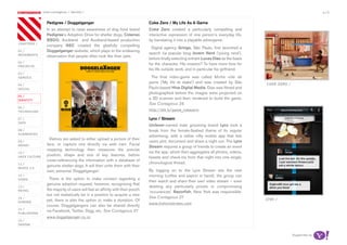 most contagious / identity /                                                                                                                               p.15

               	          	        	
                   Pedigree / Doggelganger                                        Coke Zero / My Life As A Game
                   In an attempt to raise awareness of dog food brand             Coke Zero created a particularly compelling and
                   Pedigree’s Adoption Drive for shelter dogs, Colenso            interactive expression of one person’s everyday life,
                   BBDO, Auckland and Auckland-based production                   by translating it into a playable advergame.
chapters	/
                   company NEC created the gleefully compelling
                                                                                    Digital agency Gringo, São Paulo, first launched a
01 /               Doggelganger website, which plays to the endearing
movemenTs
                                                                                  search via popular blog Jovem Nerd (‘young nerd’),
                   observation that people often look like their pets.
                                                                                  before finally selecting entrant Lucas Dias as the basis
02 /
                                                                                  for the character. His mission? To have more time for
proJeCTs
                                                                                  his life outside work, and in particular his girlfriend.
03 /
serviCe                                                                            The final video-game was called Minha vida de
                                                                                  game (‘My life at stake’) and was created by São           Coke Zero /
04 /
soCiaL                                                                            Paulo-based Hive Digital Media. Dias was filmed and
                                                                                  photographed before the images were projected on
05 /
idenTiTy
                                                                                  a 3D scanner and then rendered to build the game.
                                                                                  See Contagious 26
06 /
TeChnoLogy                                                                        http://bit.ly/game_cokezero

07 /                                                                              Lynx / Stream
daTa
                                                                                  Unilever-owned male grooming brand Lynx took a
08 /                                                                              break from the female-fleshed theme of its regular
augmenTed
                                                                                  advertising, with a rather nifty mobile app that lets
                     Visitors are asked to either upload a picture of their
09 /                                                                              users plot, document and share a night out. The Lynx
money              face, or capture one directly via web cam. Facial
                                                                                  Stream requires a group of friends to create an event
                   mapping technology then measures the precise
10 /                                                                              via the app, which then aggregates all photos, videos,
                   position, shape and size of key features, before
haCk CuLTure                                                                      tweets and check-ins from that night into one single,
                   cross-referencing the information with a database of
11 /                                                                              chronological thread.
                   genuine shelter dogs. It will then unite them with their
musiC 2.0
                   own, personal ‘Doggelganger’.                                  By logging on to the Lynx Stream site the next
12 /                                                                              morning (coffee and aspirin in hand), the group can
video                There is the option to make contact regarding a
                                                                                  then watch and share their own video stream – even
                   genuine adoption request; however, recognising that
13 /                                                                              deleting any particularly private or compromising
reTaiL             the majority of users will feel an affinity with their pooch
                                                                                  ‘occurances’. Razorfish, New York was responsible.
                   but not realistically be in a position to acquire a new
14 /                                                                              See Contagious 27                                          Lynx /
gaming
                   pet, there is also the option to make a donation. Of
                                                                                  www.thelynxstream.com
                   course, Doggelgangers can also be shared directly
15 /
                   via Facebook, Twitter, Digg, etc. See Contagious 27
pubLishing
                   www.doggelganger.co.nz
16 /
design


                                                                                                                                                           Supported by
 