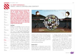 most contagious / video /                                                                                                                                               p.33

               	         	        	
                   12 / mosT ConTagious /
                   video / who’s ConTroLLing ConTenT?

chapters	/         Online viewing figures are at an all-time high,
01 /               with the average American watching 21.1
movemenTs          hours of content in October, according to
02 /               ComScore. And, as YouTube’s recent efforts
proJeCTs           covered below demonstrate, online content is
03 /
                   heading in the direction of longer form, quality
serviCe            efforts from professional content producers.
                   Back in March, Warner Brothers became the
04 /
soCiaL             first major Hollywood studio to launch movie
                   rentals though Facebook, while Miramax’s
05 /
idenTiTy           eXperience app allows users to share video
                   content via their News Feed.
06 /
TeChnoLogy
                   YouTube /
07 /               Google-owned YouTube continues to dominate
daTa
                   the video content market. The most popular
                   channel on the site – with 54.2 million unique




                                                                                                                                                                                youTube /
08 /
augmenTed
                   viewers – is music video powerhouse Vevo, a
09 /               joint venture by Sony Music Entertainment,
money              Universal Music Group and Abu Dhabi Media.
10 /                 YouTube’s shift to organise itself increasingly
haCk CuLTure
                                                                       redesign to make it easier to find videos and to      is released through peer-to-peer file-sharing
                   around professionally-created content, is shown     integrate with social media including Google+         system BitTorrent’s distribution platform VODO,
11 /               through deals with Disney, Warner, Universal        and Facebook. Rumours also abound that                and the season finale aired in December.
musiC 2.0
                   Pictures and Sony, offering the studios’ movies     YouTube will be more organised around vertical
                                                                                                                               Created by writer Josh Bernhard, director
12 /               for rent through the site. In March 2011, YouTube   channels. Expect a flood of venture capital into
video                                                                                                                        Bracey Smith and a cast and crew working
                   also invested $100m in YouTube Next, a venture      content creation throughout 2012.
                                                                                                                             for free, the drama centres around a Soviet
13 /               dedicated to partner projects, programmes           www.youtube.com/lifeinaday                            cosmonaut who is discovered on Earth and
reTaiL             and services. The launch of YouTube’s own
                                                                                                                             claims to have been born on Mars. Viewers who
14 /               crowdsourced film, Life in a Day at the Sundance
                                                                       Pioneer One /                                         donate to the project via PayPal receive rewards
gaming             Film Festival cements the video content site’s
                                                                       Pioneer One, an independent science fiction           that vary depending on how much they donate.
15 /
                   commitment to quality original content. To finish
                                                                       drama series that is legally distributed online and   These include an associate producer credit and
pubLishing         off the year, in early December, YouTube had
                                                                       funded solely by viewers, has managed to raise        a DVD of the first season. See Contagious 29
                   what it described as a lick of ‘digital paint’, a
16 /                                                                   more than $80,000 in fan donations. The series        http://vodo.net/pioneerone
design


                                                                                                                                                              Supported by
 