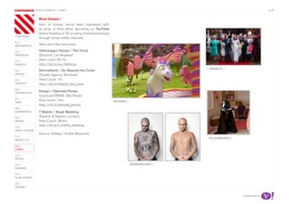 most contagious / video /                                                                                       p.35

               	         	        	
                   Most Viewed /
                   And, of course, we’ve been impressed with
                   an array of films either launching on YouTube
                   before heading to TV, or being hosted exclusively
chapters	/
                   through social media channels.
01 /
movemenTs
                   Here are a few favourites:

02 /               Volkswagen Passat / The Force
proJeCTs           (Deutsch, Los Angeles)
03 /
                   View count: 62.7m
serviCe            http://bit.ly/vw_theforce
                                                                                                 T mobiLe /
04 /               Dermablend / Go Beyond the Cover
soCiaL             (Tuxedo Agency, Montreal)
05 /               View Count: 7m
idenTiTy           http://bit.ly/beyond_the_cover
06 /
TeChnoLogy
                   Nissan / Damned Ponies
                   (Lew’LaraTBWA, São Paulo)
07 /
                   View count: 14m                                     nissan /
daTa
                   http://bit.ly/damned_ponies
08 /
augmenTed          T Mobile / Royal Wedding
09 /               (Saatchi & Saatchi, London)
money              View Count: 28.4m
                   http://bit.ly/t-mobile_wedding
10 /
haCk CuLTure
                   Source: AdAge / Visible Measures
11 /
                                                                                                 voLkswagen /
musiC 2.0

12 /
video

13 /
reTaiL

14 /                                                                              dermabLend /
gaming

15 /
pubLishing

16 /
design


                                                                                                                Supported by
 