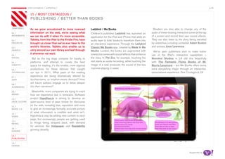 most contagious / publishing /                                                                                                                                       p.44

               	         	        	
                   15 / mosT ConTagious /
                   pubLishing / beTTer Than books

chapters	/         As we grow accustomed to more nuanced                Ladybird / Me Books                                   Readers are also able to change any of the
01 /               information on the web, we’re seeing what            Children’s publisher Ladybird has launched an        audio of these existing interactive zones at the tap
movemenTs          we can do with it when it’s more accessible.         application for the iPad and iPhone that adds an     of a screen and record their own sound effects.
02 /               Tablets, from the iPad to the Kindle Fire, have      audio layer to kids’ books to transform them into    They can also listen to the story being narrated
proJeCTs           brought us closer than we’ve ever been to the        an interactive experience. Through the Ladybird      by celebrities including comedian Adam Buxton
03 /
                   world’s libraries. Tablets also enable us to         Classic Me Books app, created by Made In Me          and actress Josie Lawrence.
serviCe            carry around our own library and leaf through        Studio, London, the books are augmented with          We’ve seen publishers start to make better
                   it whenever we want.                                 interactive zones with sound effects that enhance
04 /                                                                                                                         use of the iPad’s interactive capabilities —
soCiaL
                     But as the big dogs compete for loyalty to         the story. In The Zoo, for example, touching the     Moonbot Studios in LA did this beautifully
05 /               platforms, and attempt to create the best            text starts an audio recording, while touching the   with The Fantastic Flying Books of Mr.
idenTiTy           space for reading, it’s the smaller, more atypical   image of a seal produces the sound of the sea        Morris Lessmore — but Me Books offers some
                   productions for these devices that caught            mammal playing in water.                             extra storytelling magic through an interactive,
06 /
TeChnoLogy         our eye in 2011. What parts of the reading                                                                personalised experience. See Contagious 29
07 /
                   experience are being dramatically altered by
daTa               touchscreens, or location-aware devices? How
                   will future authors engage us to delve deeper
08 /
augmenTed          into their narratives?
09 /                 Meanwhile, more companies are trying to crack
money              how we experience text in browsers. Software
10 /               project Hypothes.is is aiming to develop an
haCk CuLTure       open-source level of peer review for discourse
11 /
                   on the web, revealing bias, reputation and more
musiC 2.0          to give an increasingly factually accurate picture
                   of what information is credible and what isn’t.
12 /
video              Hypothes.is may be adding new content to each
                   page, but increasingly people are getting used
13 /
reTaiL             to things being stripped back, with demand
                   for services like Instapaper and Readability
14 /
gaming
                   growing steadily.

15 /
pubLishing

16 /
design


                                                                                                                                                                Supported by
 