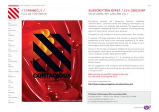 most contagious / subscription offer /                                                                                                           p.49


                 / ConTagious /                                                       subsCripTion oFFer / 20% disCounT
                 FuLL oF Tomorrow                                                     vaLid unTiL 9Th January 2012

chapters /
                                                                                      Contagious explores the intersection between marketing
01 /                                                                                  communications, consumer culture and emerging technologies. By
movemenTs
                                                                                      identifying creative and strategic best-practices, this award-winning
02 /                                                                                  B2B magazine & intelligence resource is regarded as an early warning
proJeCTs
                                                                                      system for future-facing marketers and agencies.
03 /
serviCe
                                                                                      Contagious is only available via an annual subscription. This includes:

04 /                                                                                  A quarterly 100-page publication that provides an expertly filtered
soCiaL                                                                                perspective on the world’s most innovative marketing & PR ideas,
05 /
                                                                                      the hottest start-ups, the latest retail trends and the impact of new
idenTiTy                                                                              technologies, devices and social media on brands.
06 /                                                                                  Access to the Contagious magazine website with its unique archive of
TeChnoLogy                                                                            key campaigns, trend reports and detailed case studies on the world’s
07 /                                                                                  ‘most contagious’ brands, dating back to 2004.
daTa
                                                                                      A multi-platform app (launching in Q112) containing two hours of the
08 /                                                                                  world’s best marketing creativity, presented in a Challenge/Solution/
augmenTed
                                                                                      Results format.
09 /
money                                                                                 We are delighted to offer all readers of the Most Contagious 2011
                                                                                      report a 20% discount rate on the regular subscription price, providing
10 /
haCk CuLTure
                                                                                      a saving of £200.

11 /
                                                                                      Make sure that you start 2012 ahead of the curve.
musiC 2.0                                                                             Our offer ends on January 9th 2012.
12 /
video                                                                                 Click here to subscribe now:
                                                                                      http://shop.contagiousmagazine.com/subscriptions.php
13 /
reTaiL

14 /
gaming
                                                                                      Published by Contagious Communications Ltd /
15 /
pubLishing
                                                                                      Dunstan House / 14a St Cross Street / London EC1N 8XA /
                                                                                      www.contagiousmagazine.com /
16 /                                                    ConTagious 29 / FronT Cover
                                                                                      E: sales@contagiousmagazine.com /
design


                                                                                                                                                supported by
 