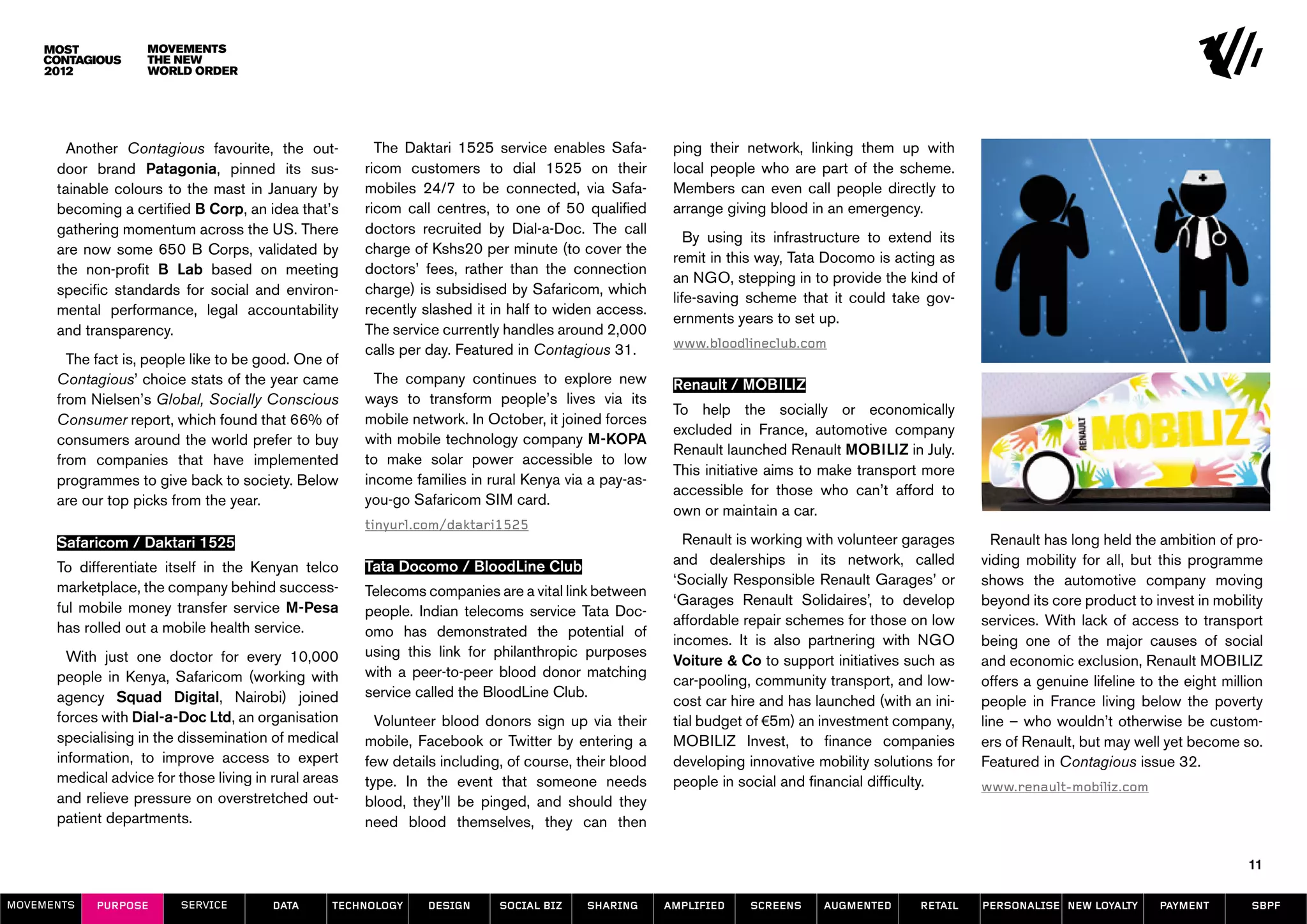 Movements
                    The New
                    World Order




        Another Contagious favourite, the out-           The Daktari 1525 service enables Safa-         ping their network, linking them up with
      door brand Patagonia, pinned its sus-            ricom customers to dial 1525 on their            local people who are part of the scheme.
      tainable colours to the mast in January by       mobiles 24/7 to be connected, via Safa-          Members can even call people directly to
      becoming a certified B Corp, an idea that’s      ricom call centres, to one of 50 qualified       arrange giving blood in an emergency.
      gathering momentum across the US. There          doctors recruited by Dial-a-Doc. The call
                                                                                                           By using its infrastructure to extend its
      are now some 650 B Corps, validated by           charge of Kshs20 per minute (to cover the
                                                                                                        remit in this way, Tata Docomo is acting as
      the non-profit B Lab based on meeting            doctors’ fees, rather than the connection
                                                                                                        an NGO, stepping in to provide the kind of
      specific standards for social and environ-       charge) is subsidised by Safaricom, which
                                                                                                        life-saving scheme that it could take gov-
      mental performance, legal accountability         recently slashed it in half to widen access.
                                                                                                        ernments years to set up.
      and transparency.                                The service currently handles around 2,000
                                                       calls per day. Featured in Contagious 31.        www.bloodlineclub.com
        The fact is, people like to be good. One of
      Contagious’ choice stats of the year came          The company continues to explore new           Renault / MOBILIZ
      from Nielsen’s Global, Socially Conscious        ways to transform people’s lives via its
                                                                                                        To help the socially or economically
      Consumer report, which found that 66% of         mobile network. In October, it joined forces
                                                                                                        excluded in France, automotive company
      consumers around the world prefer to buy         with mobile technology company M-KOPA
                                                                                                        Renault launched Renault MOBILIZ in July.
      from companies that have implemented             to make solar power accessible to low
                                                                                                        This initiative aims to make transport more
      programmes to give back to society. Below        income families in rural Kenya via a pay-as-
                                                                                                        accessible for those who can’t afford to
      are our top picks from the year.                 you-go Safaricom SIM card.
                                                                                                        own or maintain a car.
                                                       tinyurl.com/daktari1525
      Safaricom / Daktari 1525                                                                            Renault is working with volunteer garages      Renault has long held the ambition of pro-
      To differentiate itself in the Kenyan telco      Tata Docomo / BloodLine Club                     and dealerships in its network, called         viding mobility for all, but this programme
      marketplace, the company behind success-                                                          ‘Socially Responsible Renault Garages’ or      shows the automotive company moving
                                                       Telecoms companies are a vital link between
      ful mobile money transfer service M-Pesa                                                          ‘Garages Renault Solidaires’, to develop       beyond its core product to invest in mobility
                                                       people. Indian telecoms service Tata Doc-
      has rolled out a mobile health service.                                                           affordable repair schemes for those on low     services. With lack of access to transport
                                                       omo has demonstrated the potential of
                                                                                                        incomes. It is also partnering with NGO        being one of the major causes of social
        With just one doctor for every 10,000          using this link for philanthropic purposes
                                                                                                        Voiture & Co to support initiatives such as    and economic exclusion, Renault MOBILIZ
      people in Kenya, Safaricom (working with         with a peer-to-peer blood donor matching
                                                                                                        car-pooling, community transport, and low-     offers a genuine lifeline to the eight million
      agency Squad Digital, Nairobi) joined            service called the BloodLine Club.
                                                                                                        cost car hire and has launched (with an ini-   people in France living below the poverty
      forces with Dial-a-Doc Ltd, an organisation        Volunteer blood donors sign up via their       tial budget of €5m) an investment company,     line – who wouldn’t otherwise be custom-
      specialising in the dissemination of medical     mobile, Facebook or Twitter by entering a        MOBILIZ Invest, to finance companies           ers of Renault, but may well yet become so.
      information, to improve access to expert         few details including, of course, their blood    developing innovative mobility solutions for   Featured in Contagious issue 32.
      medical advice for those living in rural areas   type. In the event that someone needs            people in social and financial difficulty.     www.renault-mobiliz.com
      and relieve pressure on overstretched out-       blood, they’ll be pinged, and should they
      patient departments.                             need blood themselves, they can then

                                                                                                                                                                                                  11

MOVEMENTs   purpose       service        data     Technology     design     social biz    sharing      amplified    screens    augmented      retail   personalise new loyalty      payment        SBPF
 