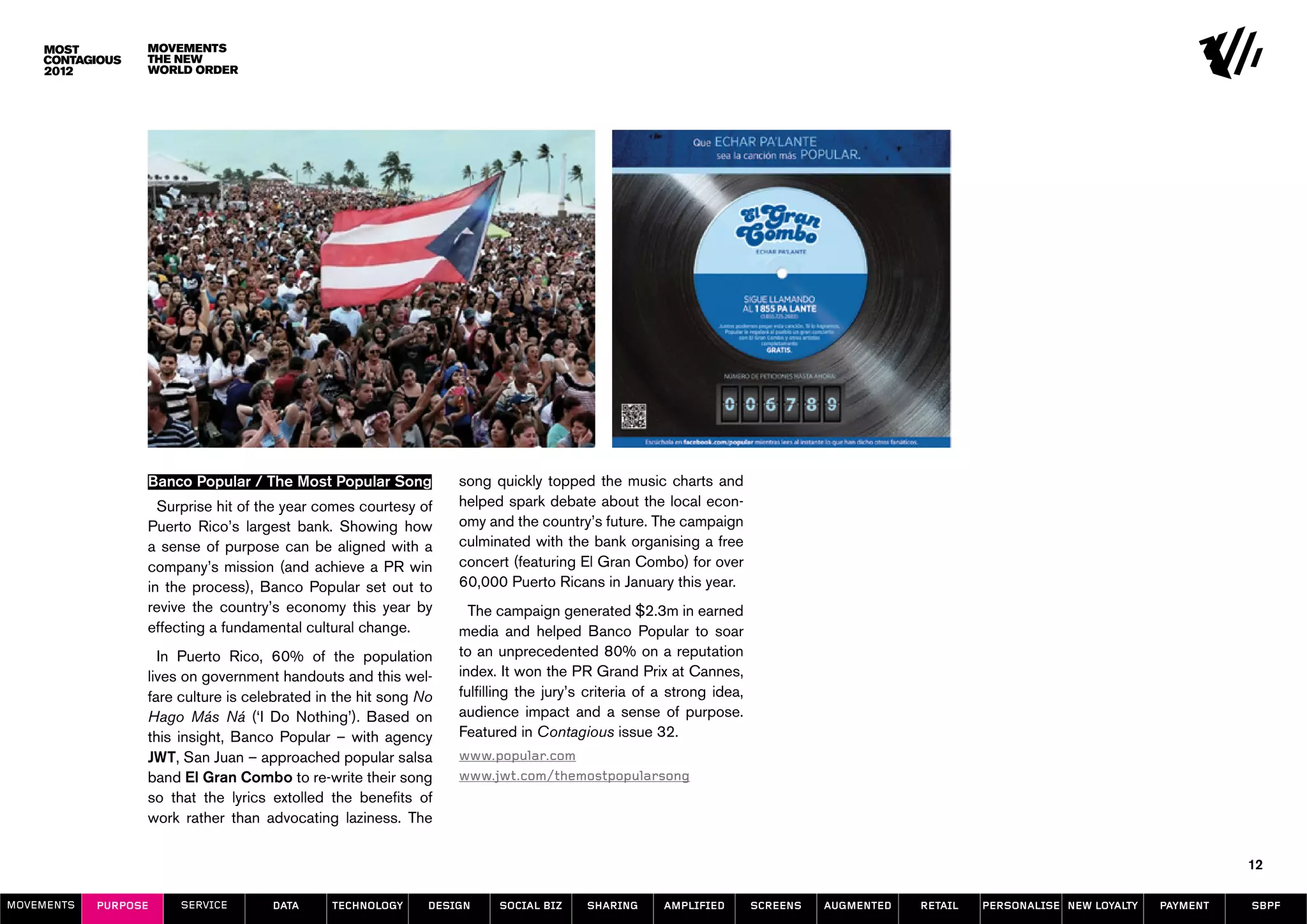 Movements
                  The New
                  World Order




                  Banco Popular / The Most Popular Song           song quickly topped the music charts and
                    Surprise hit of the year comes courtesy of    helped spark debate about the local econ-
                  Puerto Rico’s largest bank. Showing how         omy and the country’s future. The campaign
                  a sense of purpose can be aligned with a        culminated with the bank organising a free
                  company’s mission (and achieve a PR win         concert (featuring El Gran Combo) for over
                  in the process), Banco Popular set out to       60,000 Puerto Ricans in January this year.
                  revive the country’s economy this year by         The campaign generated $2.3m in earned
                  effecting a fundamental cultural change.        media and helped Banco Popular to soar
                    In Puerto Rico, 60% of the population         to an unprecedented 80% on a reputation
                  lives on government handouts and this wel-      index. It won the PR Grand Prix at Cannes,
                  fare culture is celebrated in the hit song No   fulfilling the jury’s criteria of a strong idea,
                  Hago Más Ná (‘I Do Nothing’). Based on          audience impact and a sense of purpose.
                  this insight, Banco Popular – with agency       Featured in Contagious issue 32.
                  JWT, San Juan – approached popular salsa        www.popular.com
                  band El Gran Combo to re-write their song       www.jwt.com/themostpopularsong
                  so that the lyrics extolled the benefits of
                  work rather than advocating laziness. The

                                                                                                                                                                                        12

MOVEMENTs   purpose    service       data      Technology     design    social biz     sharing      amplified        screens   augmented   retail   personalise new loyalty   payment   SBPF
 