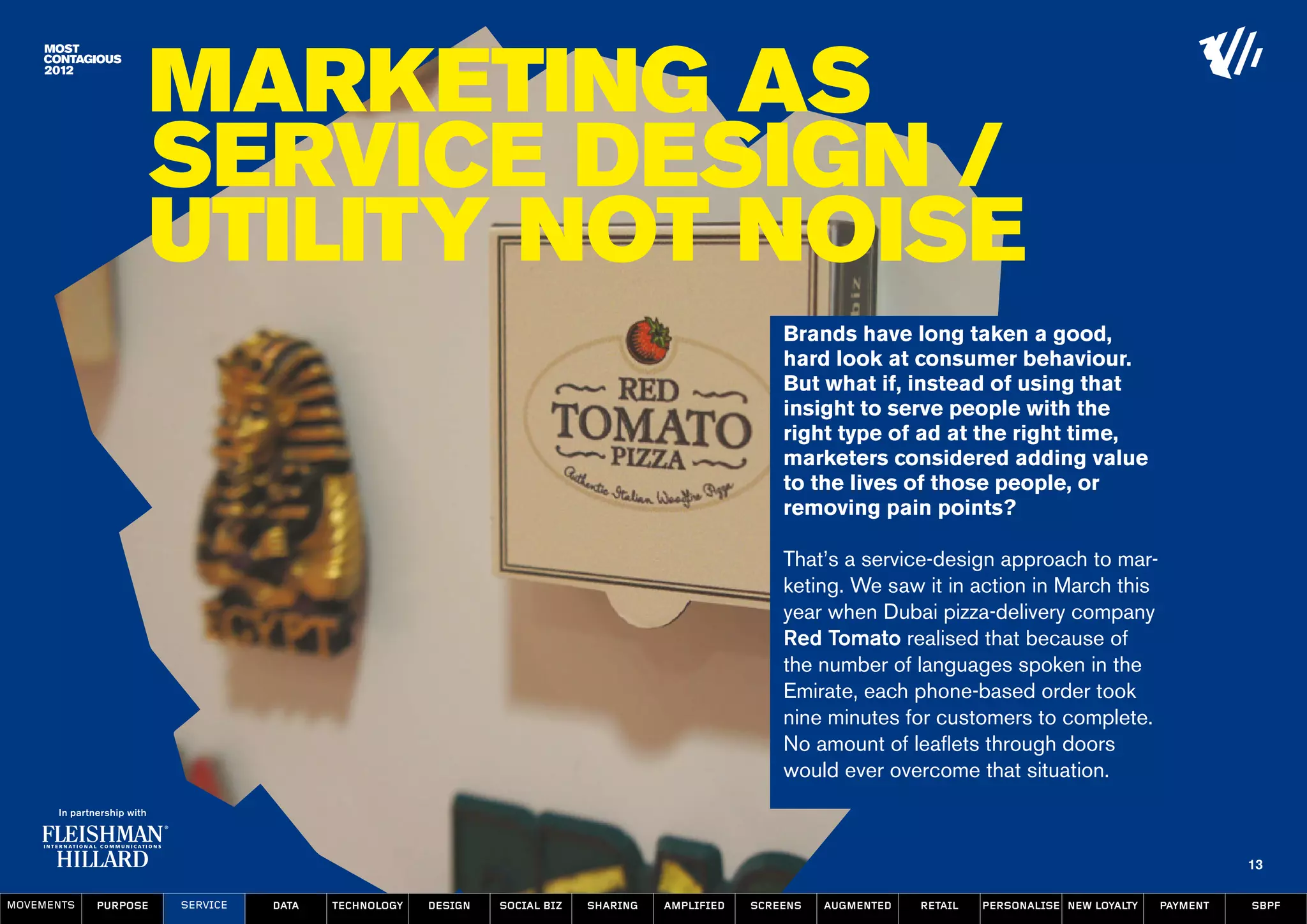 Marketing as
                  Service Design /
                  Utility not noise
                                                                                                    Brands have long taken a good,
                                                                                                    hard look at consumer behaviour.
                                                                                                    But what if, instead of using that
                                                                                                    insight to serve people with the
                                                                                                    right type of ad at the right time,
                                                                                                    marketers considered adding value
                                                                                                    to the lives of those people, or
                                                                                                    removing pain points?

                                                                                                    That’s a service-design approach to mar-
                                                                                                    keting. We saw it in action in March this
                                                                                                    year when Dubai pizza-delivery company
                                                                                                    Red Tomato realised that because of
                                                                                                    the number of languages spoken in the
                                                                                                    Emirate, each phone-based order took
                                                                                                    nine minutes for customers to complete.
                                                                                                    No amount of leaflets through doors
                                                                                                    would ever overcome that situation.



                                                                                                                                                                   13

MOVEMENTs   purpose   service   data   Technology   design   social biz   sharing   amplified   screens   augmented   retail   personalise new loyalty   payment   SBPF
 