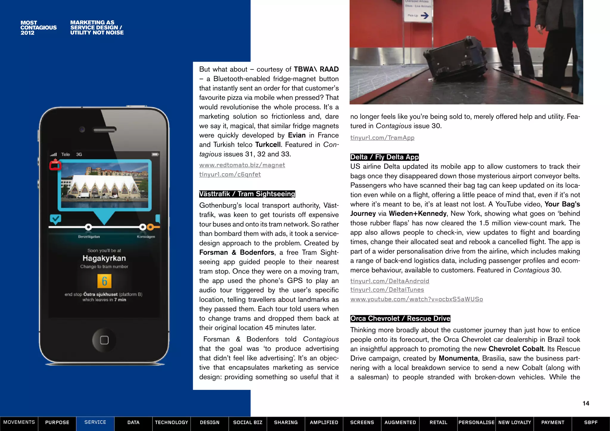 MArketing as
                      service design /
                      utility not noise




                                                              But what about – courtesy of TBWA RAAD
                                                              – a Bluetooth-enabled fridge-magnet button
                                                              that instantly sent an order for that customer’s
                                                              favourite pizza via mobile when pressed? That
                                                              would revolutionise the whole process. It’s a
                                                              marketing solution so frictionless and, dare         no longer feels like you’re being sold to, merely offered help and utility. Fea-
                                                              we say it, magical, that similar fridge magnets      tured in Contagious issue 30.
                                                              were quickly developed by Evian in France            tinyurl.com/TramApp
                                                              and Turkish telco Turkcell. Featured in Con-
                                                              tagious issues 31, 32 and 33.                        Delta / Fly Delta App
                                                              www.redtomato.biz/magnet                             US airline Delta updated its mobile app to allow customers to track their
                                                              tinyurl.com/c6qnfet                                  bags once they disappeared down those mysterious airport conveyor belts.
                                                                                                                   Passengers who have scanned their bag tag can keep updated on its loca-
                                                              Västtrafik / Tram Sightseeing                        tion even while on a flight, offering a little peace of mind that, even if it’s not
                                                              Gothenburg’s local transport authority, Väst-        where it’s meant to be, it’s at least not lost. A YouTube video, Your Bag’s
                                                              trafik, was keen to get tourists off expensive       Journey via Wieden+Kennedy, New York, showing what goes on ‘behind
                                                              tour buses and onto its tram network. So rather      those rubber flaps’ has now cleared the 1.5 million view-count mark. The
                                                              than bombard them with ads, it took a service-       app also allows people to check-in, view updates to flight and boarding
                                                              design approach to the problem. Created by           times, change their allocated seat and rebook a cancelled flight. The app is
                                                              Forsman & Bodenfors, a free Tram Sight-              part of a wider personalisation drive from the airline, which includes making
                                                              seeing app guided people to their nearest            a range of back-end logistics data, including passenger profiles and ecom-
                                                              tram stop. Once they were on a moving tram,          merce behaviour, available to customers. Featured in Contagious 30.
                                                              the app used the phone’s GPS to play an              tinyurl.com/DeltaAndroid
                                                              audio tour triggered by the user’s specific          tinyurl.com/DeltaiTunes
                                                              location, telling travellers about landmarks as      www.youtube.com/watch?v=ocbxS5aWUSo
                                                              they passed them. Each tour told users when
                                                              to change trams and dropped them back at             Orca Chevrolet / Rescue Drive
                                                              their original location 45 minutes later.            Thinking more broadly about the customer journey than just how to entice
                                                                Forsman & Bodenfors told Contagious                people onto its forecourt, the Orca Chevrolet car dealership in Brazil took
                                                              that the goal was ‘to produce advertising            an insightful approach to promoting the new Chevrolet Cobalt. Its Rescue
                                                              that didn’t feel like advertising’. It’s an objec-   Drive campaign, created by Monumenta, Brasilia, saw the business part-
                                                              tive that encapsulates marketing as service          nering with a local breakdown service to send a new Cobalt (along with
                                                              design: providing something so useful that it        a salesman) to people stranded with broken-down vehicles. While the


                                                                                                                                                                                                         14

MOVEMENTs   purpose       service         data   Technology   design      social biz    sharing      amplified     screens     augmented       retail     personalise new loyalty      payment           SBPF
 