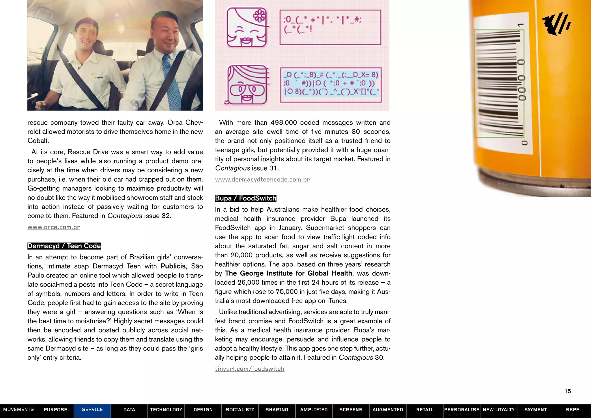 rescue company towed their faulty car away, Orca Chev-             With more than 498,000 coded messages written and
       rolet allowed motorists to drive themselves home in the new      an average site dwell time of five minutes 30 seconds,
       Cobalt.                                                          the brand not only positioned itself as a trusted friend to
         At its core, Rescue Drive was a smart way to add value         teenage girls, but potentially provided it with a huge quan-
       to people’s lives while also running a product demo pre-         tity of personal insights about its target market. Featured in
       cisely at the time when drivers may be considering a new         Contagious issue 31.
       purchase, i.e. when their old car had crapped out on them.       www.dermacydteencode.com.br
       Go-getting managers looking to maximise productivity will
       no doubt like the way it mobilised showroom staff and stock      Bupa / FoodSwitch
       into action instead of passively waiting for customers to        In a bid to help Australians make healthier food choices,
       come to them. Featured in Contagious issue 32.                   medical health insurance provider Bupa launched its
       www.orca.com.br                                                  FoodSwitch app in January. Supermarket shoppers can
                                                                        use the app to scan food to view traffic-light coded info
       Dermacyd / Teen Code                                             about the saturated fat, sugar and salt content in more
       In an attempt to become part of Brazilian girls’ conversa-       than 20,000 products, as well as receive suggestions for
       tions, intimate soap Dermacyd Teen with Publicis, São            healthier options. The app, based on three years’ research
       Paulo created an online tool which allowed people to trans-      by The George Institute for Global Health, was down-
       late social-media posts into Teen Code – a secret language       loaded 26,000 times in the first 24 hours of its release – a
       of symbols, numbers and letters. In order to write in Teen       figure which rose to 75,000 in just five days, making it Aus-
       Code, people first had to gain access to the site by proving     tralia’s most downloaded free app on iTunes.
       they were a girl – answering questions such as ‘When is            Unlike traditional advertising, services are able to truly mani-
       the best time to moisturise?’ Highly secret messages could       fest brand promise and FoodSwitch is a great example of
       then be encoded and posted publicly across social net-           this. As a medical health insurance provider, Bupa’s mar-
       works, allowing friends to copy them and translate using the     keting may encourage, persuade and influence people to
       same Dermacyd site – as long as they could pass the ‘girls       adopt a healthy lifestyle. This app goes one step further, actu-
       only’ entry criteria.                                            ally helping people to attain it. Featured in Contagious 30.
                                                                        tinyurl.com/foodswitch


                                                                                                                                                                                            15

MOVEMENTs   purpose      service       data     Technology     design       social biz    sharing      amplified      screens      augmented   retail   personalise new loyalty   payment   SBPF
 