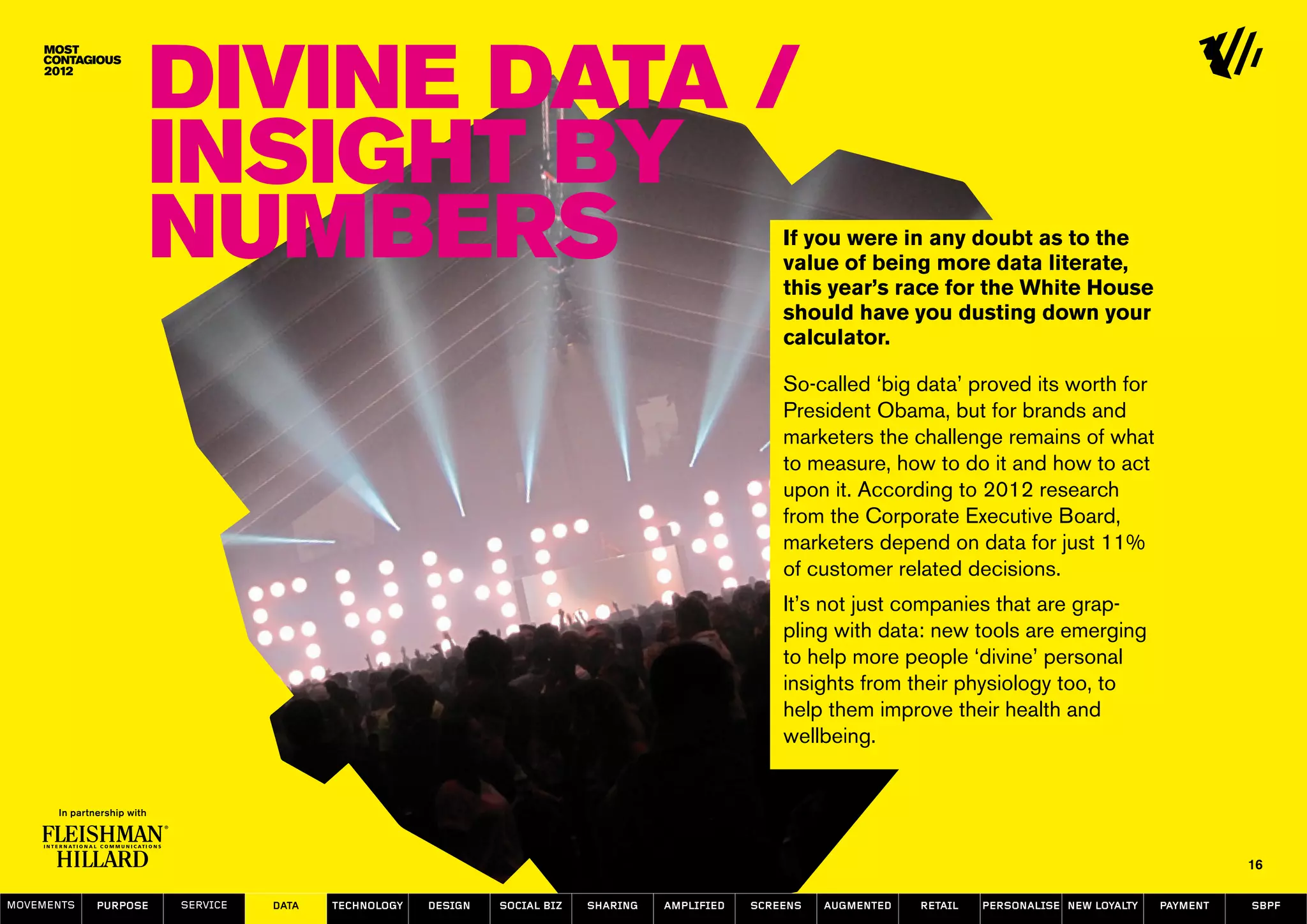 Divine Data /
                  Insight by
                  numbers                                                                           If you were in any doubt as to the
                                                                                                    value of being more data literate,
                                                                                                    this year’s race for the White House
                                                                                                    should have you dusting down your
                                                                                                    calculator.

                                                                                                    So-called ‘big data’ proved its worth for
                                                                                                    President Obama, but for brands and
                                                                                                    marketers the challenge remains of what
                                                                                                    to measure, how to do it and how to act
                                                                                                    upon it. According to 2012 research
                                                                                                    from the Corporate Executive Board,
                                                                                                    marketers depend on data for just 11%
                                                                                                    of customer related decisions.
                                                                                                    It’s not just companies that are grap-
                                                                                                    pling with data: new tools are emerging
                                                                                                    to help more people ‘divine’ personal
                                                                                                    insights from their physiology too, to
                                                                                                    help them improve their health and
                                                                                                    wellbeing.




                                                                                                                                                                   16

MOVEMENTs   purpose   service   data   Technology   design   social biz   sharing   amplified   screens   augmented   retail   personalise new loyalty   payment   SBPF
 