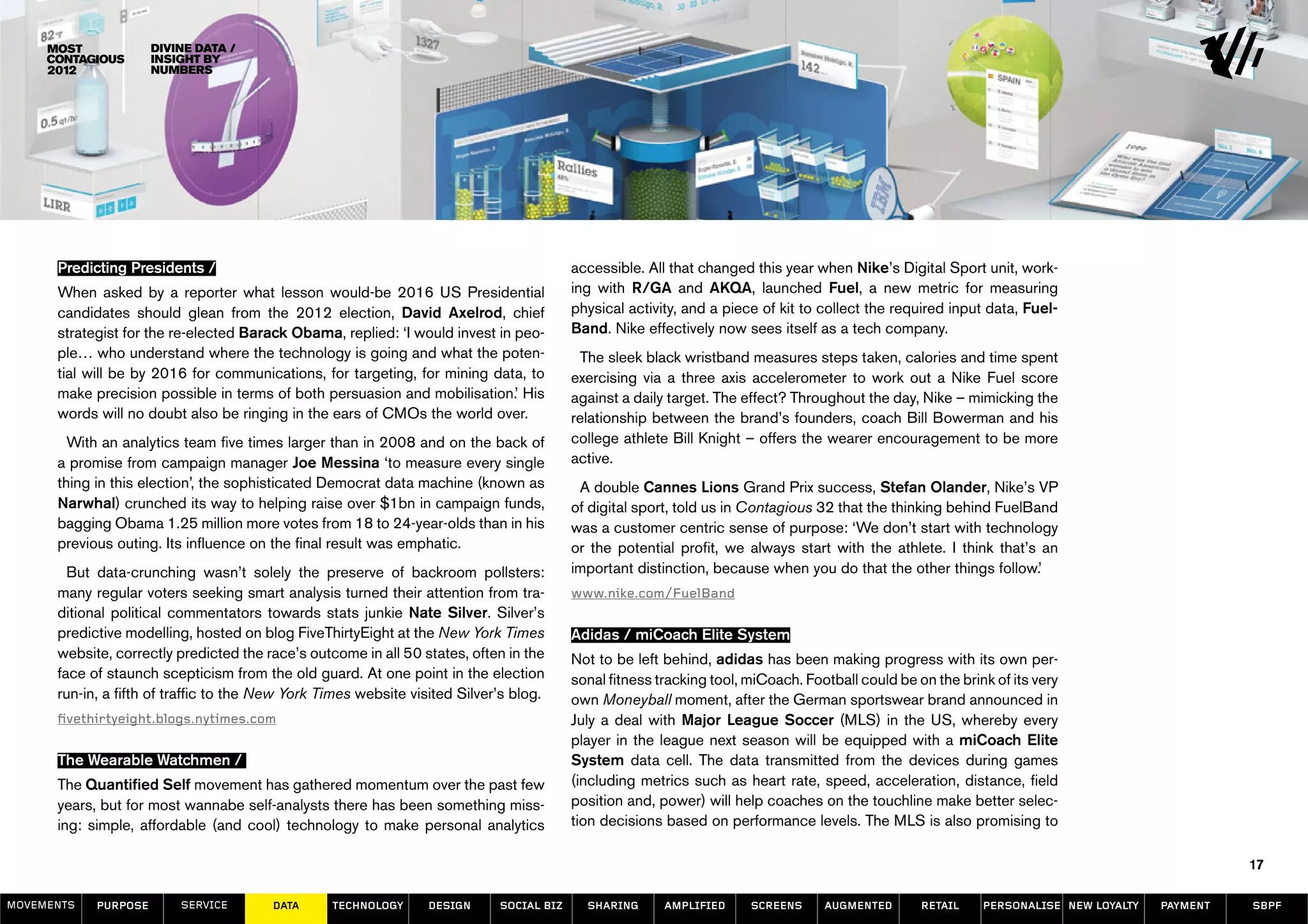 Divine data /
                      insight by
                      numbers




      Predicting Presidents /                                                             accessible. All that changed this year when Nike’s Digital Sport unit, work-
      When asked by a reporter what lesson would-be 2016 US Presidential                  ing with R/GA and AKQA, launched Fuel, a new metric for measuring
      candidates should glean from the 2012 election, David Axelrod, chief                physical activity, and a piece of kit to collect the required input data, Fuel-
      strategist for the re-elected Barack Obama, replied: ‘I would invest in peo-        Band. Nike effectively now sees itself as a tech company.
      ple… who understand where the technology is going and what the poten-                The sleek black wristband measures steps taken, calories and time spent
      tial will be by 2016 for communications, for targeting, for mining data, to         exercising via a three axis accelerometer to work out a Nike Fuel score
      make precision possible in terms of both persuasion and mobilisation.’ His          against a daily target. The effect? Throughout the day, Nike – mimicking the
      words will no doubt also be ringing in the ears of CMOs the world over.             relationship between the brand’s founders, coach Bill Bowerman and his
        With an analytics team five times larger than in 2008 and on the back of          college athlete Bill Knight – offers the wearer encouragement to be more
      a promise from campaign manager Joe Messina ‘to measure every single                active.
      thing in this election’, the sophisticated Democrat data machine (known as           A double Cannes Lions Grand Prix success, Stefan Olander, Nike’s VP
      Narwhal) crunched its way to helping raise over $1bn in campaign funds,             of digital sport, told us in Contagious 32 that the thinking behind FuelBand
      bagging Obama 1.25 million more votes from 18 to 24-year-olds than in his           was a customer centric sense of purpose: ‘We don’t start with technology
      previous outing. Its influence on the final result was emphatic.                    or the potential profit, we always start with the athlete. I think that’s an
        But data-crunching wasn’t solely the preserve of backroom pollsters:              important distinction, because when you do that the other things follow.’
      many regular voters seeking smart analysis turned their attention from tra-         www.nike.com/FuelBand
      ditional political commentators towards stats junkie Nate Silver. Silver’s
      predictive modelling, hosted on blog FiveThirtyEight at the New York Times          Adidas / miCoach Elite System
      website, correctly predicted the race’s outcome in all 50 states, often in the      Not to be left behind, adidas has been making progress with its own per-
      face of staunch scepticism from the old guard. At one point in the election         sonal fitness tracking tool, miCoach. Football could be on the brink of its very
      run-in, a fifth of traffic to the New York Times website visited Silver’s blog.     own Moneyball moment, after the German sportswear brand announced in
      fivethirtyeight.blogs.nytimes.com                                                   July a deal with Major League Soccer (MLS) in the US, whereby every
                                                                                          player in the league next season will be equipped with a miCoach Elite
      The Wearable Watchmen /                                                             System data cell. The data transmitted from the devices during games
      The Quantified Self movement has gathered momentum over the past few                (including metrics such as heart rate, speed, acceleration, distance, field
      years, but for most wannabe self-analysts there has been something miss-            position and, power) will help coaches on the touchline make better selec-
      ing: simple, affordable (and cool) technology to make personal analytics            tion decisions based on performance levels. The MLS is also promising to

                                                                                                                                                                                                 17

MOVEMENTs   purpose       service       data      Technology      design     social biz     sharing      amplified     screens     augmented       retail    personalise new loyalty   payment   SBPF
 