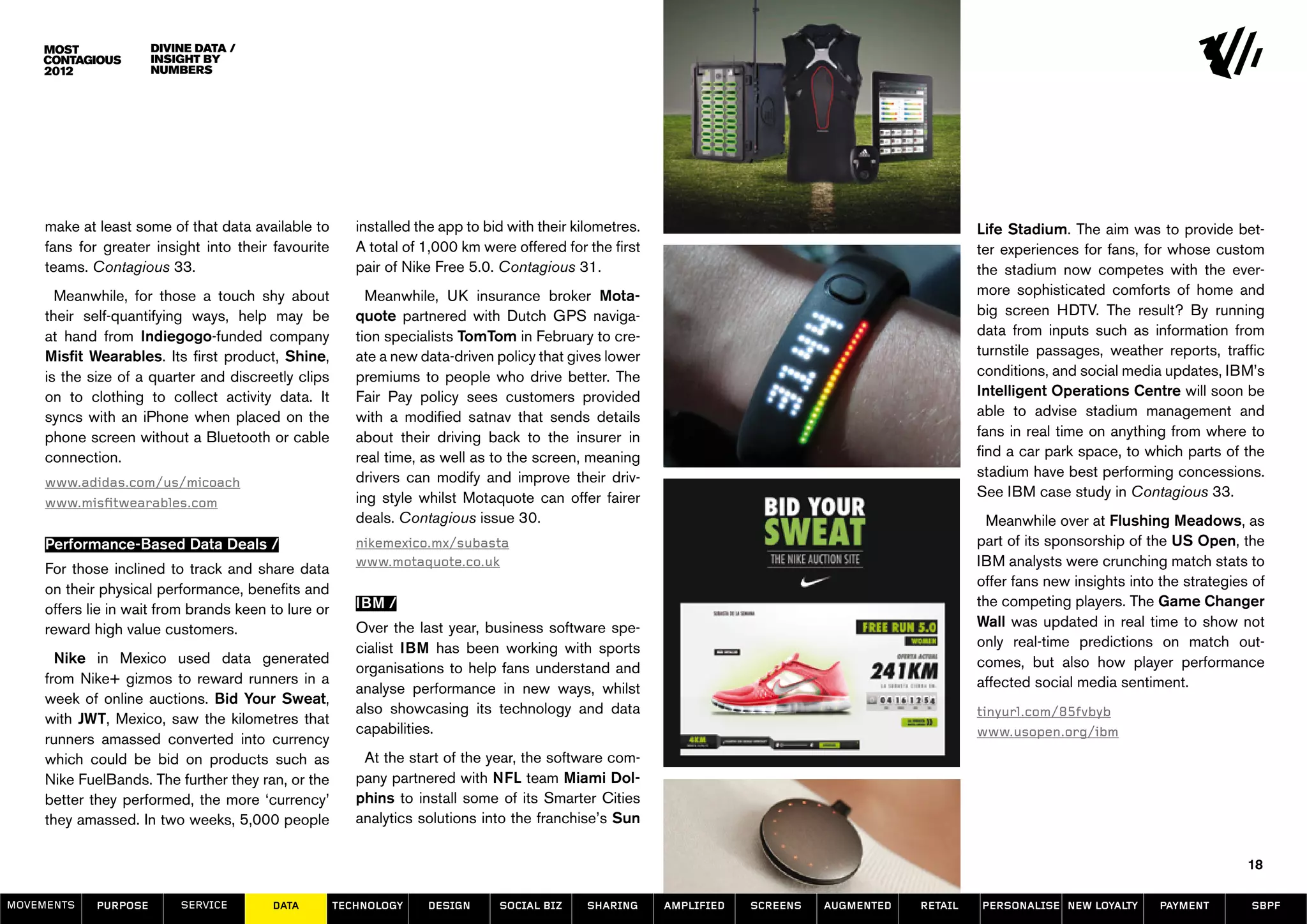Divine data /
                       insight by
                       numbers




     make at least some of that data available to        installed the app to bid with their kilometres.                                              Life Stadium. The aim was to provide bet-
     fans for greater insight into their favourite       A total of 1,000 km were offered for the first                                               ter experiences for fans, for whose custom
     teams. Contagious 33.                               pair of Nike Free 5.0. Contagious 31.                                                        the stadium now competes with the ever-
       Meanwhile, for those a touch shy about              Meanwhile, UK insurance broker Mota-                                                       more sophisticated comforts of home and
     their self-quantifying ways, help may be            quote partnered with Dutch GPS naviga-                                                       big screen HDTV. The result? By running
     at hand from Indiegogo-funded company               tion specialists TomTom in February to cre-                                                  data from inputs such as information from
     Misfit Wearables. Its first product, Shine,         ate a new data-driven policy that gives lower                                                turnstile passages, weather reports, traffic
     is the size of a quarter and discreetly clips       premiums to people who drive better. The                                                     conditions, and social media updates, IBM’s
     on to clothing to collect activity data. It         Fair Pay policy sees customers provided                                                      Intelligent Operations Centre will soon be
     syncs with an iPhone when placed on the             with a modified satnav that sends details                                                    able to advise stadium management and
     phone screen without a Bluetooth or cable           about their driving back to the insurer in                                                   fans in real time on anything from where to
     connection.                                         real time, as well as to the screen, meaning                                                 find a car park space, to which parts of the
                                                         drivers can modify and improve their driv-                                                   stadium have best performing concessions.
     www.adidas.com/us/micoach
                                                         ing style whilst Motaquote can offer fairer                                                  See IBM case study in Contagious 33.
     www.misfitwearables.com
                                                         deals. Contagious issue 30.                                                                    Meanwhile over at Flushing Meadows, as
     Performance-Based Data Deals /                      nikemexico.mx/subasta                                                                        part of its sponsorship of the US Open, the
                                                         www.motaquote.co.uk                                                                          IBM analysts were crunching match stats to
     For those inclined to track and share data
                                                                                                                                                      offer fans new insights into the strategies of
     on their physical performance, benefits and
                                                         IBM /                                                                                        the competing players. The Game Changer
     offers lie in wait from brands keen to lure or
                                                         Over the last year, business software spe-                                                   Wall was updated in real time to show not
     reward high value customers.
                                                         cialist IBM has been working with sports                                                     only real-time predictions on match out-
       Nike in Mexico used data generated                                                                                                             comes, but also how player performance
                                                         organisations to help fans understand and
     from Nike+ gizmos to reward runners in a                                                                                                         affected social media sentiment.
                                                         analyse performance in new ways, whilst
     week of online auctions. Bid Your Sweat,
                                                         also showcasing its technology and data                                                      tinyurl.com/85fvbyb
     with JWT, Mexico, saw the kilometres that
                                                         capabilities.                                                                                www.usopen.org/ibm
     runners amassed converted into currency
     which could be bid on products such as               At the start of the year, the software com-
     Nike FuelBands. The further they ran, or the        pany partnered with NFL team Miami Dol-
     better they performed, the more ‘currency’          phins to install some of its Smarter Cities
     they amassed. In two weeks, 5,000 people            analytics solutions into the franchise’s Sun

                                                                                                                                                                                                 18

MOVEMENTs    purpose       service       data         Technology    design      social biz     sharing     amplified   screens   augmented   retail   personalise new loyalty      payment       SBPF
 
