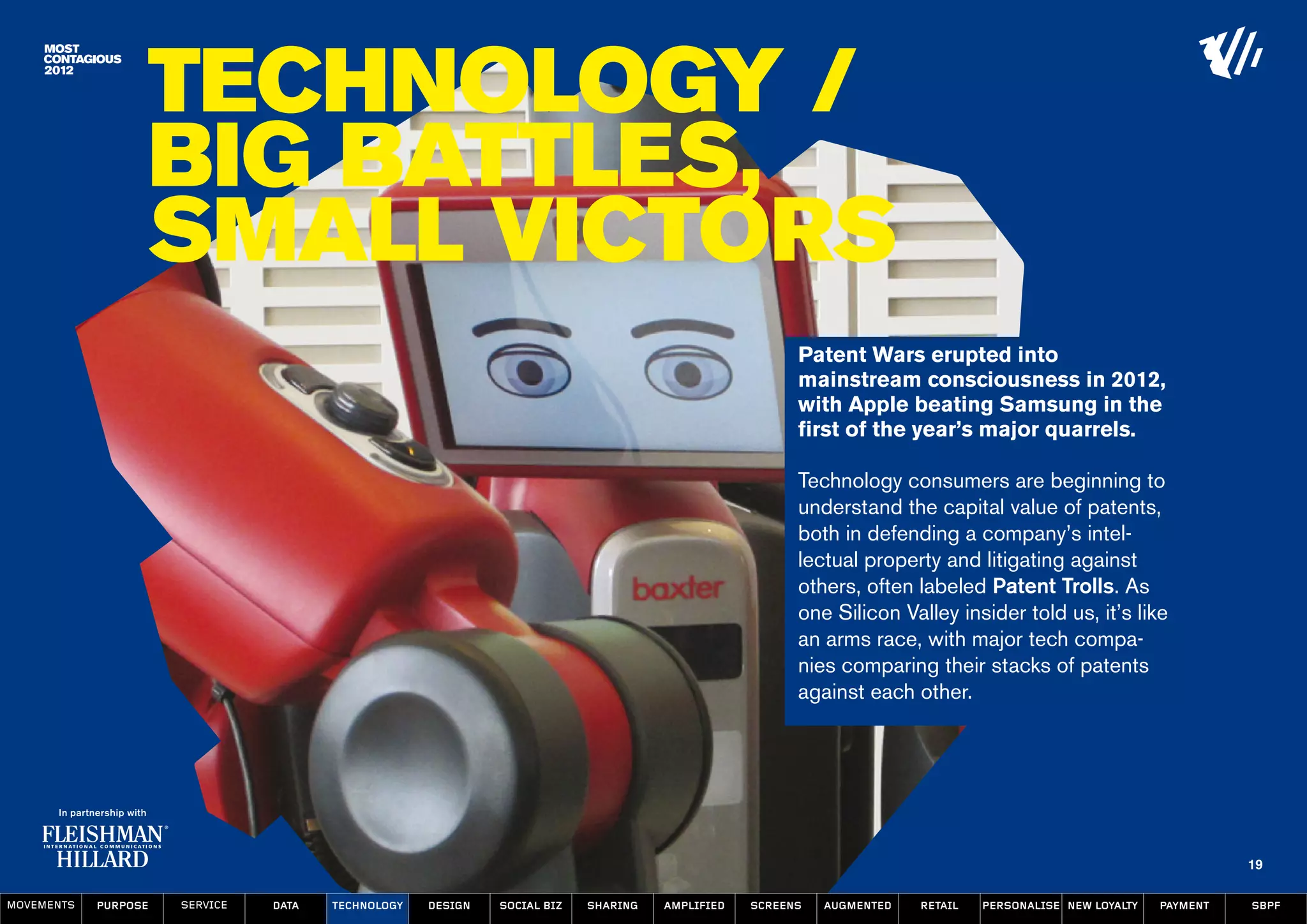 Technology /
                  Big Battles,
                  Small Victors
                                                                                                      Patent Wars erupted into
                                                                                                      mainstream consciousness in 2012,
                                                                                                      with Apple beating Samsung in the
                                                                                                      first of the year’s major quarrels.

                                                                                                      Technology consumers are beginning to
                                                                                                      understand the capital value of patents,
                                                                                                      both in defending a company’s intel-
                                                                                                      lectual property and litigating against
                                                                                                      others, often labeled Patent Trolls. As
                                                                                                      one Silicon Valley insider told us, it’s like
                                                                                                      an arms race, with major tech compa-
                                                                                                      nies comparing their stacks of patents
                                                                                                      against each other.




                                                                                                                                                                   19

MOVEMENTs   purpose   service   data   Technology   design   social biz   sharing   amplified   screens   augmented   retail   personalise new loyalty   payment   SBPF
 
