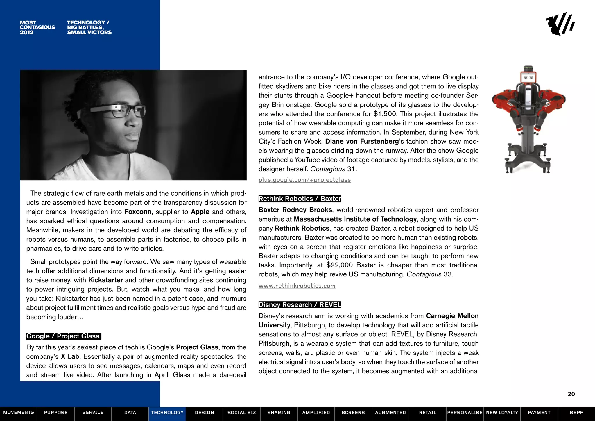 Technology /
                    Big Battles,
                    Small Victors




                                                                                         entrance to the company’s I/O developer conference, where Google out-
                                                                                         fitted skydivers and bike riders in the glasses and got them to live display
                                                                                         their stunts through a Google+ hangout before meeting co-founder Ser-
                                                                                         gey Brin onstage. Google sold a prototype of its glasses to the develop-
                                                                                         ers who attended the conference for $1,500. This project illustrates the
                                                                                         potential of how wearable computing can make it more seamless for con-
                                                                                         sumers to share and access information. In September, during New York
                                                                                         City’s Fashion Week, Diane von Furstenberg’s fashion show saw mod-
                                                                                         els wearing the glasses striding down the runway. After the show Google
                                                                                         published a YouTube video of footage captured by models, stylists, and the
                                                                                         designer herself. Contagious 31.
                                                                                         plus.google.com/+projectglass

       The strategic flow of rare earth metals and the conditions in which prod-
                                                                                         Rethink Robotics / Baxter
      ucts are assembled have become part of the transparency discussion for
      major brands. Investigation into Foxconn, supplier to Apple and others,            Baxter Rodney Brooks, world-renowned robotics expert and professor
      has sparked ethical questions around consumption and compensation.                 emeritus at Massachusetts Institute of Technology, along with his com-
      Meanwhile, makers in the developed world are debating the efficacy of              pany Rethink Robotics, has created Baxter, a robot designed to help US
      robots versus humans, to assemble parts in factories, to choose pills in           manufacturers. Baxter was created to be more human than existing robots,
      pharmacies, to drive cars and to write articles.                                   with eyes on a screen that register emotions like happiness or surprise.
                                                                                         Baxter adapts to changing conditions and can be taught to perform new
        Small prototypes point the way forward. We saw many types of wearable            tasks. Importantly, at $22,000 Baxter is cheaper than most traditional
      tech offer additional dimensions and functionality. And it’s getting easier        robots, which may help revive US manufacturing. Contagious 33.
      to raise money, with Kickstarter and other crowdfunding sites continuing
                                                                                         www.rethinkrobotics.com
      to power intriguing projects. But, watch what you make, and how long
      you take: Kickstarter has just been named in a patent case, and murmurs
      about project fulfillment times and realistic goals versus hype and fraud are      Disney Research / REVEL
      becoming louder…                                                                   Disney’s research arm is working with academics from Carnegie Mellon
                                                                                         University, Pittsburgh, to develop technology that will add artificial tactile
      Google / Project Glass                                                             sensations to almost any surface or object. REVEL, by Disney Research,
                                                                                         Pittsburgh, is a wearable system that can add textures to furniture, touch
      By far this year’s sexiest piece of tech is Google’s Project Glass, from the
                                                                                         screens, walls, art, plastic or even human skin. The system injects a weak
      company’s X Lab. Essentially a pair of augmented reality spectacles, the
                                                                                         electrical signal into a user’s body, so when they touch the surface of another
      device allows users to see messages, calendars, maps and even record
                                                                                         object connected to the system, it becomes augmented with an additional
      and stream live video. After launching in April, Glass made a daredevil

                                                                                                                                                                                                20

MOVEMENTs   purpose      service        data     Technology     design      social biz      sharing     amplified     screens     augmented       retail    personalise new loyalty   payment   SBPF
 