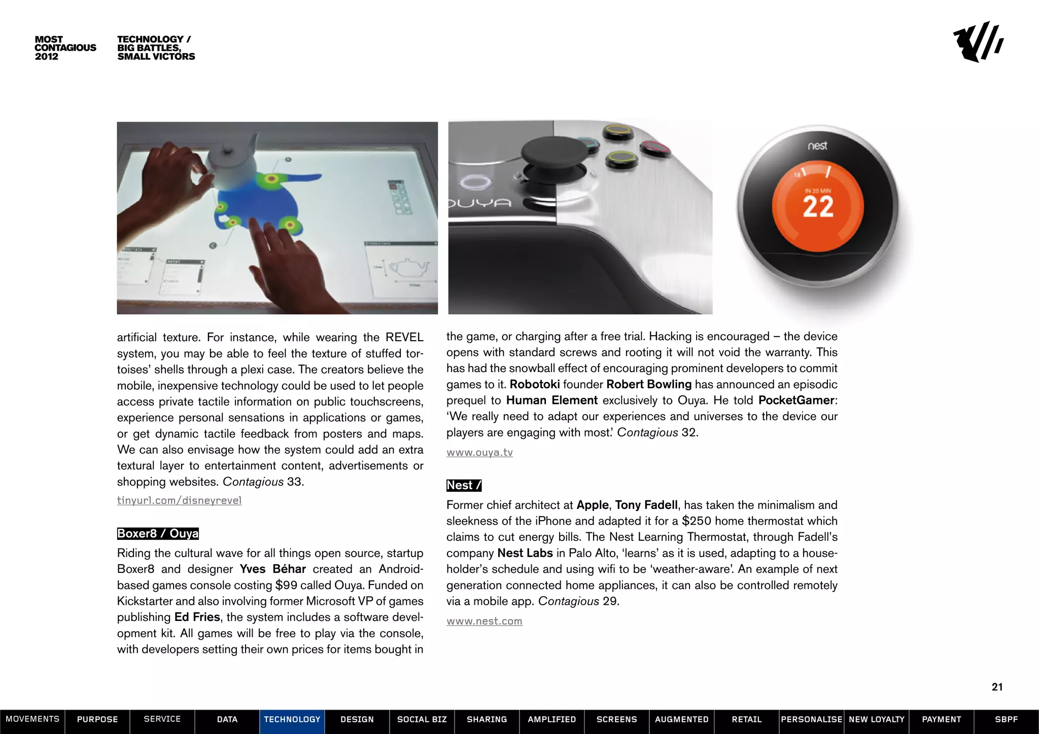 Technology /
                  Big Battles,
                  Small Victors




                  artificial texture. For instance, while wearing the REVEL       the game, or charging after a free trial. Hacking is encouraged – the device
                  system, you may be able to feel the texture of stuffed tor-     opens with standard screws and rooting it will not void the warranty. This
                  toises’ shells through a plexi case. The creators believe the   has had the snowball effect of encouraging prominent developers to commit
                  mobile, inexpensive technology could be used to let people      games to it. Robotoki founder Robert Bowling has announced an episodic
                  access private tactile information on public touchscreens,      prequel to Human Element exclusively to Ouya. He told PocketGamer:
                  experience personal sensations in applications or games,        ‘We really need to adapt our experiences and universes to the device our
                  or get dynamic tactile feedback from posters and maps.          players are engaging with most.’ Contagious 32.
                  We can also envisage how the system could add an extra          www.ouya.tv
                  textural layer to entertainment content, advertisements or
                  shopping websites. Contagious 33.                               Nest /
                  tinyurl.com/disneyrevel                                         Former chief architect at Apple, Tony Fadell, has taken the minimalism and
                                                                                  sleekness of the iPhone and adapted it for a $250 home thermostat which
                  Boxer8 / Ouya                                                   claims to cut energy bills. The Nest Learning Thermostat, through Fadell’s
                  Riding the cultural wave for all things open source, startup    company Nest Labs in Palo Alto, ‘learns’ as it is used, adapting to a house-
                  Boxer8 and designer Yves Béhar created an Android-              holder’s schedule and using wifi to be ‘weather-aware’. An example of next
                  based games console costing $99 called Ouya. Funded on          generation connected home appliances, it can also be controlled remotely
                  Kickstarter and also involving former Microsoft VP of games     via a mobile app. Contagious 29.
                  publishing Ed Fries, the system includes a software devel-      www.nest.com
                  opment kit. All games will be free to play via the console,
                  with developers setting their own prices for items bought in


                                                                                                                                                                                      21

MOVEMENTs   purpose    service       data      Technology     design     social biz   sharing    amplified     screens    augmented      retail   personalise new loyalty   payment   SBPF
 