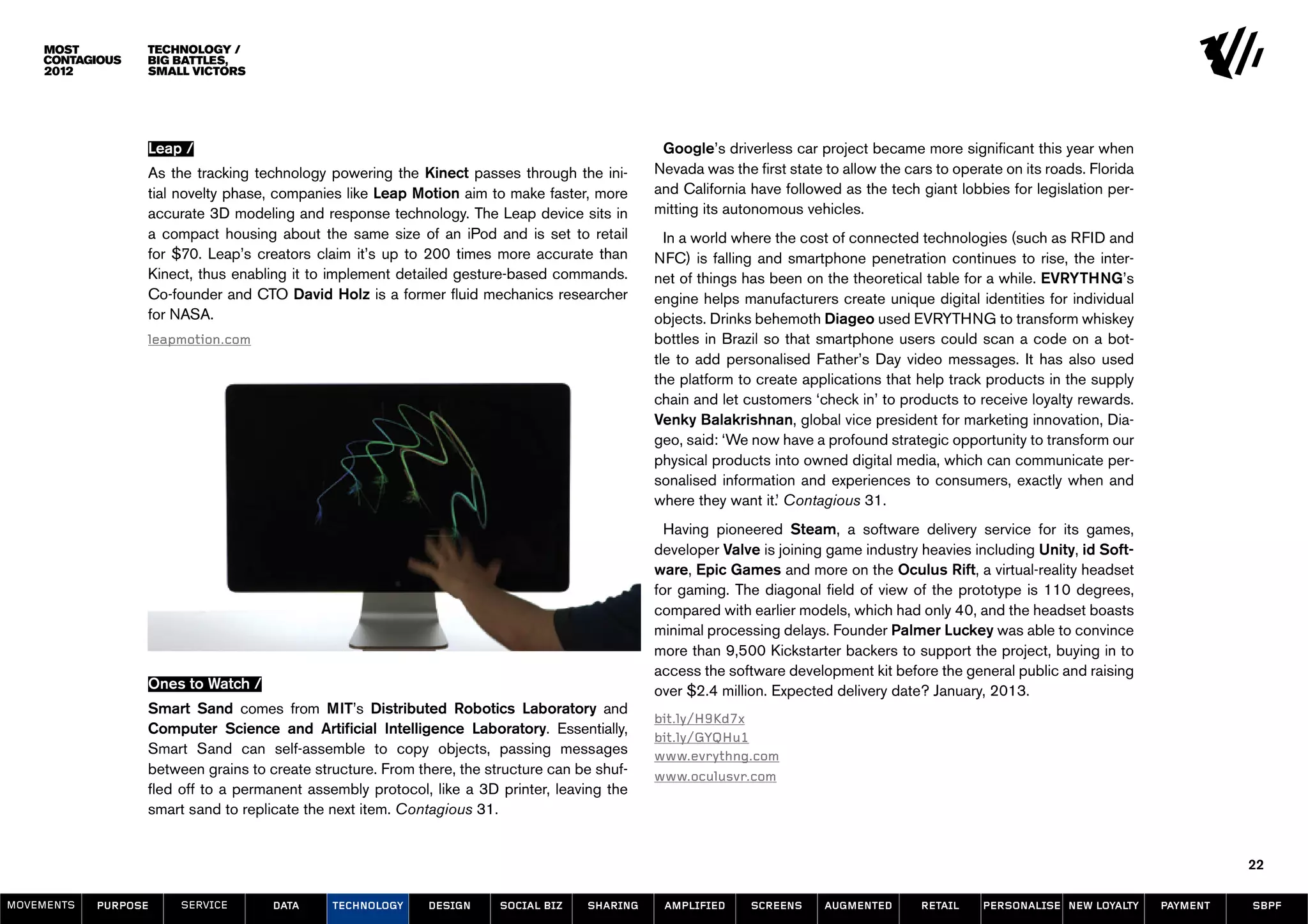 Technology /
                  Big Battles,
                  Small Victors




                  Leap /                                                                        Google’s driverless car project became more significant this year when
                  As the tracking technology powering the Kinect passes through the ini-       Nevada was the first state to allow the cars to operate on its roads. Florida
                  tial novelty phase, companies like Leap Motion aim to make faster, more      and California have followed as the tech giant lobbies for legislation per-
                  accurate 3D modeling and response technology. The Leap device sits in        mitting its autonomous vehicles.
                  a compact housing about the same size of an iPod and is set to retail          In a world where the cost of connected technologies (such as RFID and
                  for $70. Leap’s creators claim it’s up to 200 times more accurate than       NFC) is falling and smartphone penetration continues to rise, the inter-
                  Kinect, thus enabling it to implement detailed gesture-based commands.       net of things has been on the theoretical table for a while. EVRYTHNG’s
                  Co-founder and CTO David Holz is a former fluid mechanics researcher         engine helps manufacturers create unique digital identities for individual
                  for NASA.	                                                                   objects. Drinks behemoth Diageo used EVRYTHNG to transform whiskey
                  leapmotion.com                                                               bottles in Brazil so that smartphone users could scan a code on a bot-
                                                                                               tle to add personalised Father’s Day video messages. It has also used
                                                                                               the platform to create applications that help track products in the supply
                                                                                               chain and let customers ‘check in’ to products to receive loyalty rewards.
                                                                                               Venky Balakrishnan, global vice president for marketing innovation, Dia-
                                                                                               geo, said: ‘We now have a profound strategic opportunity to transform our
                                                                                               physical products into owned digital media, which can communicate per-
                                                                                               sonalised information and experiences to consumers, exactly when and
                                                                                               where they want it.’ Contagious 31.
                                                                                                 Having pioneered Steam, a software delivery service for its games,
                                                                                               developer Valve is joining game industry heavies including Unity, id Soft-
                                                                                               ware, Epic Games and more on the Oculus Rift, a virtual-reality headset
                                                                                               for gaming. The diagonal field of view of the prototype is 110 degrees,
                                                                                               compared with earlier models, which had only 40, and the headset boasts
                                                                                               minimal processing delays. Founder Palmer Luckey was able to convince
                                                                                               more than 9,500 Kickstarter backers to support the project, buying in to
                                                                                               access the software development kit before the general public and raising
                  Ones to Watch /                                                              over $2.4 million. Expected delivery date? January, 2013.
                  Smart Sand comes from MIT’s Distributed Robotics Laboratory and
                                                                                               bit.ly/H9Kd7x
                  Computer Science and Artificial Intelligence Laboratory. Essentially,
                                                                                               bit.ly/GYQHu1
                  Smart Sand can self-assemble to copy objects, passing messages               www.evrythng.com
                  between grains to create structure. From there, the structure can be shuf-   www.oculusvr.com
                  fled off to a permanent assembly protocol, like a 3D printer, leaving the
                  smart sand to replicate the next item. Contagious 31.


                                                                                                                                                                                         22

MOVEMENTs   purpose    service       data     Technology     design     social biz   sharing    amplified     screens     augmented      retail    personalise new loyalty     payment   SBPF
 