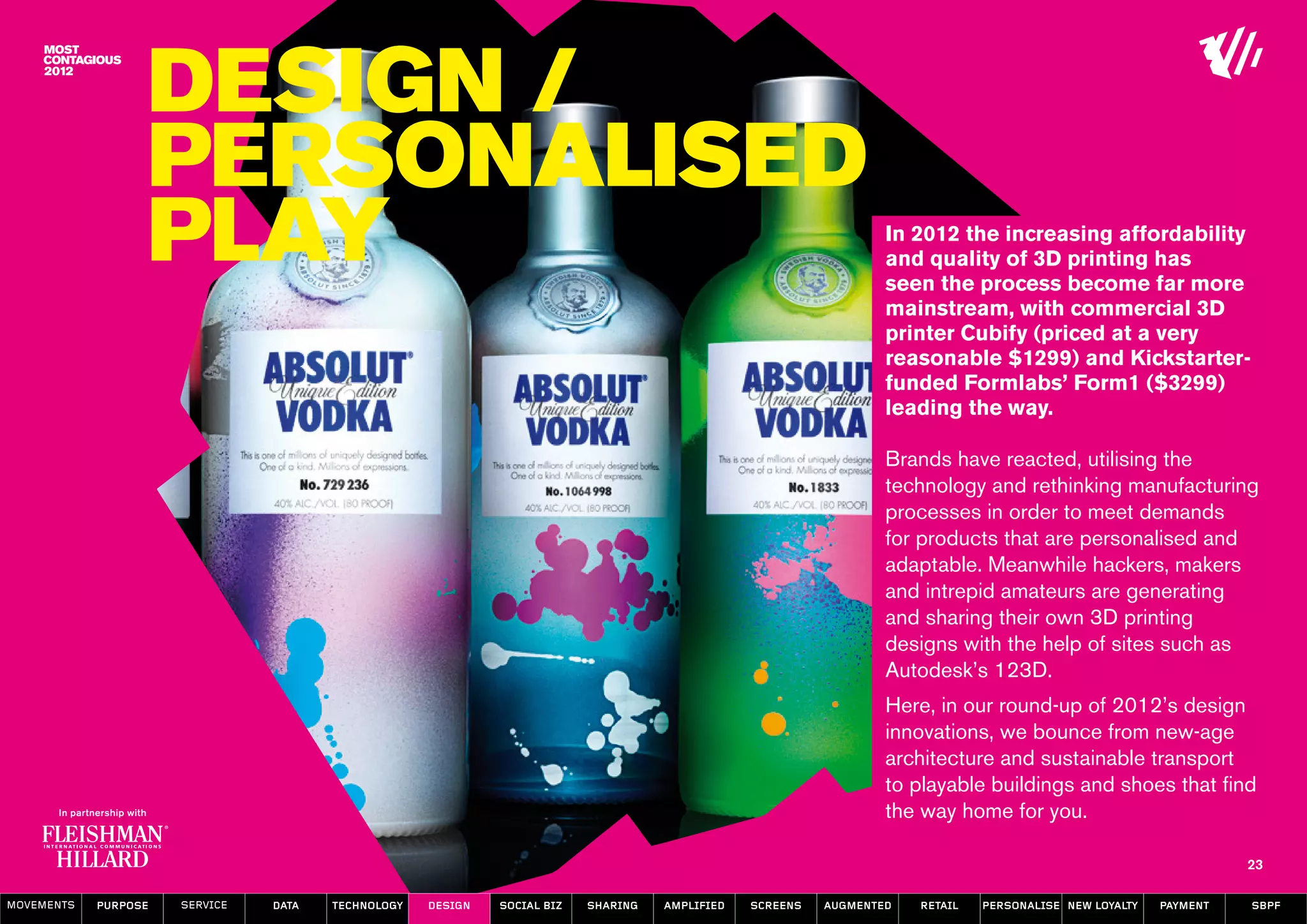 Design /
                  Personalised
                  Play                                                                                            In 2012 the increasing affordability
                                                                                                                  and quality of 3D printing has
                                                                                                                  seen the process become far more
                                                                                                                  mainstream, with commercial 3D
                                                                                                                  printer Cubify (priced at a very
                                                                                                                  reasonable $1299) and Kickstarter-
                                                                                                                  funded Formlabs’ Form1 ($3299)
                                                                                                                  leading the way.

                                                                                                                  Brands have reacted, utilising the
                                                                                                                  technology and rethinking manufacturing
                                                                                                                  processes in order to meet demands
                                                                                                                  for products that are personalised and
                                                                                                                  adaptable. Meanwhile hackers, makers
                                                                                                                  and intrepid amateurs are generating
                                                                                                                  and sharing their own 3D printing
                                                                                                                  designs with the help of sites such as
                                                                                                                  Autodesk’s 123D.
                                                                                                                  Here, in our round-up of 2012’s design
                                                                                                                  innovations, we bounce from new-age
                                                                                                                  architecture and sustainable transport
                                                                                                                  to playable buildings and shoes that find
                                                                                                                  the way home for you.

                                                                                                                                                                   23

MOVEMENTs   purpose   service   data   Technology   design   social biz   sharing   amplified   screens   augmented   retail   personalise new loyalty   payment   SBPF
 