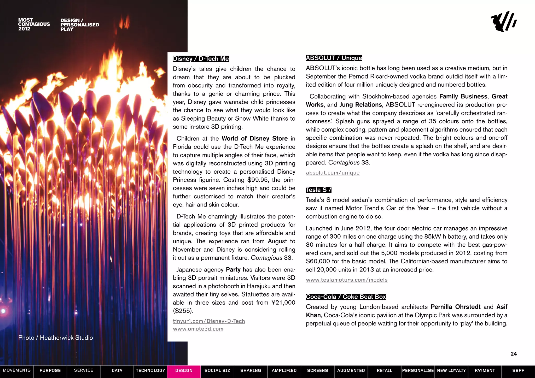 design /
                   Personalised
                   play




                                                      Disney / D-Tech Me                                 ABSOLUT / Unique
                                                      Disney’s tales give children the chance to         ABSOLUT’s iconic bottle has long been used as a creative medium, but in
                                                      dream that they are about to be plucked            September the Pernod Ricard-owned vodka brand outdid itself with a lim-
                                                      from obscurity and transformed into royalty,       ited edition of four million uniquely designed and numbered bottles.
                                                      thanks to a genie or charming prince. This          Collaborating with Stockholm-based agencies Family Business, Great
                                                      year, Disney gave wannabe child princesses         Works, and Jung Relations, ABSOLUT re-engineered its production pro-
                                                      the chance to see what they would look like        cess to create what the company describes as ‘carefully orchestrated ran-
                                                      as Sleeping Beauty or Snow White thanks to         domness’. Splash guns sprayed a range of 35 colours onto the bottles,
                                                      some in-store 3D printing.                         while complex coating, pattern and placement algorithms ensured that each
                                                        Children at the World of Disney Store in         specific combination was never repeated. The bright colours and one-off
                                                      Florida could use the D-Tech Me experience         designs ensure that the bottles create a splash on the shelf, and are desir-
                                                      to capture multiple angles of their face, which    able items that people want to keep, even if the vodka has long since disap-
                                                      was digitally reconstructed using 3D printing      peared. Contagious 33.
                                                      technology to create a personalised Disney         absolut.com/unique
                                                      Princess figurine. Costing $99.95, the prin-
                                                      cesses were seven inches high and could be         Tesla S /
                                                      further customised to match their creator’s
                                                                                                         Tesla’s S model sedan’s combination of performance, style and efficiency
                                                      eye, hair and skin colour.
                                                                                                         saw it named Motor Trend’s Car of the Year – the first vehicle without a
                                                        D-Tech Me charmingly illustrates the poten-      combustion engine to do so.
                                                      tial applications of 3D printed products for
                                                                                                         Launched in June 2012, the four door electric car manages an impressive
                                                      brands, creating toys that are affordable and
                                                                                                         range of 300 miles on one charge using the 85kW h battery, and takes only
                                                      unique. The experience ran from August to
                                                                                                         30 minutes for a half charge. It aims to compete with the best gas-pow-
                                                      November and Disney is considering rolling
                                                                                                         ered cars, and sold out the 5,000 models produced in 2012, costing from
                                                      it out as a permanent fixture. Contagious 33.
                                                                                                         $60,000 for the basic model. The Californian-based manufacturer aims to
                                                       Japanese agency Party has also been ena-          sell 20,000 units in 2013 at an increased price.
                                                      bling 3D portrait miniatures. Visitors were 3D     www.teslamotors.com/models
                                                      scanned in a photobooth in Harajuku and then
                                                      awaited their tiny selves. Statuettes are avail-   Coca-Cola / Coke Beat Box
                                                      able in three sizes and cost from ¥21,000
                                                                                                         Created by young London-based architects Pernilla Ohrstedt and Asif
                                                      ($255).
                                                                                                         Khan, Coca-Cola’s iconic pavilion at the Olympic Park was surrounded by a
                                                      tinyurl.com/Disney-D-Tech                          perpetual queue of people waiting for their opportunity to ‘play’ the building.
                                                      www.omote3d.com
     Photo / Heatherwick Studio

                                                                                                                                                                                           24

MOVEMENTs   purpose     service   data   Technology   design      social biz    sharing     amplified    screens     augmented      retail    personalise new loyalty      payment         SBPF
 