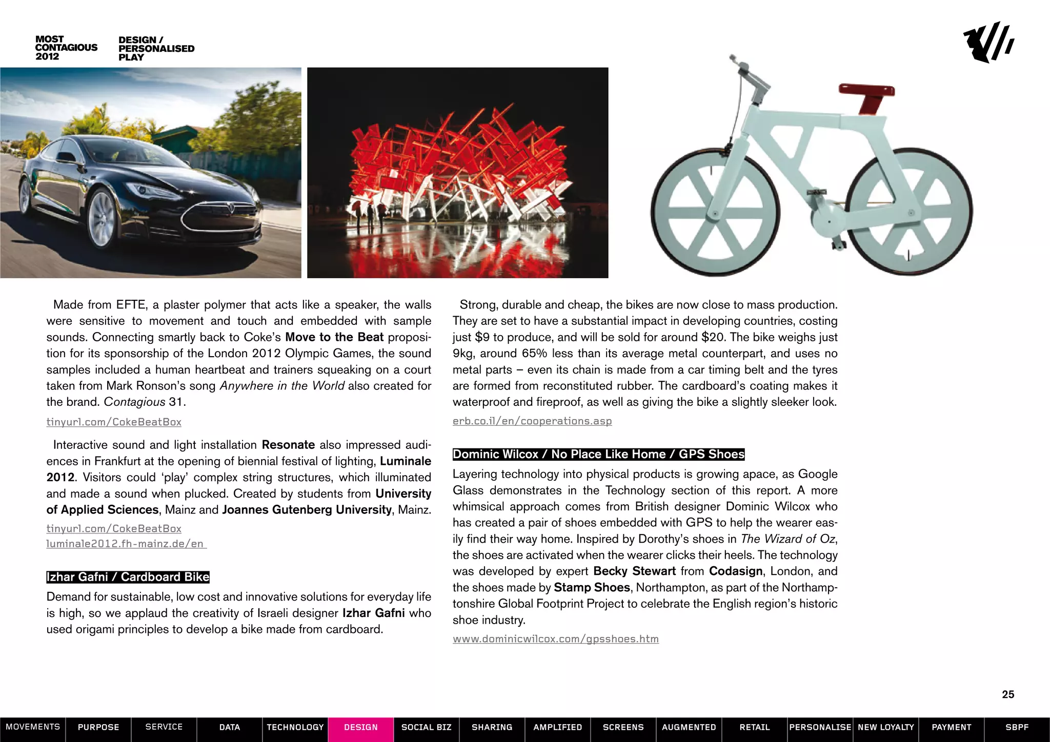 design /
                    Personalised
                    play




        Made from EFTE, a plaster polymer that acts like a speaker, the walls              Strong, durable and cheap, the bikes are now close to mass production.
      were sensitive to movement and touch and embedded with sample                      They are set to have a substantial impact in developing countries, costing
      sounds. Connecting smartly back to Coke’s Move to the Beat proposi-                just $9 to produce, and will be sold for around $20. The bike weighs just
      tion for its sponsorship of the London 2012 Olympic Games, the sound               9kg, around 65% less than its average metal counterpart, and uses no
      samples included a human heartbeat and trainers squeaking on a court               metal parts – even its chain is made from a car timing belt and the tyres
      taken from Mark Ronson’s song Anywhere in the World also created for               are formed from reconstituted rubber. The cardboard’s coating makes it
      the brand. Contagious 31.                                                          waterproof and fireproof, as well as giving the bike a slightly sleeker look.
      tinyurl.com/CokeBeatBox                                                            erb.co.il/en/cooperations.asp

       Interactive sound and light installation Resonate also impressed audi-
                                                                                         Dominic Wilcox / No Place Like Home / GPS Shoes
      ences in Frankfurt at the opening of biennial festival of lighting, Luminale
      2012. Visitors could ‘play’ complex string structures, which illuminated           Layering technology into physical products is growing apace, as Google
      and made a sound when plucked. Created by students from University                 Glass demonstrates in the Technology section of this report. A more
      of Applied Sciences, Mainz and Joannes Gutenberg University, Mainz.                whimsical approach comes from British designer Dominic Wilcox who
      tinyurl.com/CokeBeatBox
                                                                                         has created a pair of shoes embedded with GPS to help the wearer eas-
      luminale2012.fh-mainz.de/en                                                        ily find their way home. Inspired by Dorothy’s shoes in The Wizard of Oz,
                                                                                         the shoes are activated when the wearer clicks their heels. The technology
      Izhar Gafni / Cardboard Bike                                                       was developed by expert Becky Stewart from Codasign, London, and
                                                                                         the shoes made by Stamp Shoes, Northampton, as part of the Northamp-
      Demand for sustainable, low cost and innovative solutions for everyday life
                                                                                         tonshire Global Footprint Project to celebrate the English region’s historic
      is high, so we applaud the creativity of Israeli designer Izhar Gafni who
                                                                                         shoe industry.
      used origami principles to develop a bike made from cardboard.
                                                                                         www.dominicwilcox.com/gpsshoes.htm



                                                                                                                                                                                                25

MOVEMENTs   purpose      service        data     Technology     design      social biz      sharing      amplified    screens     augmented       retail    personalise new loyalty   payment   SBPF
 