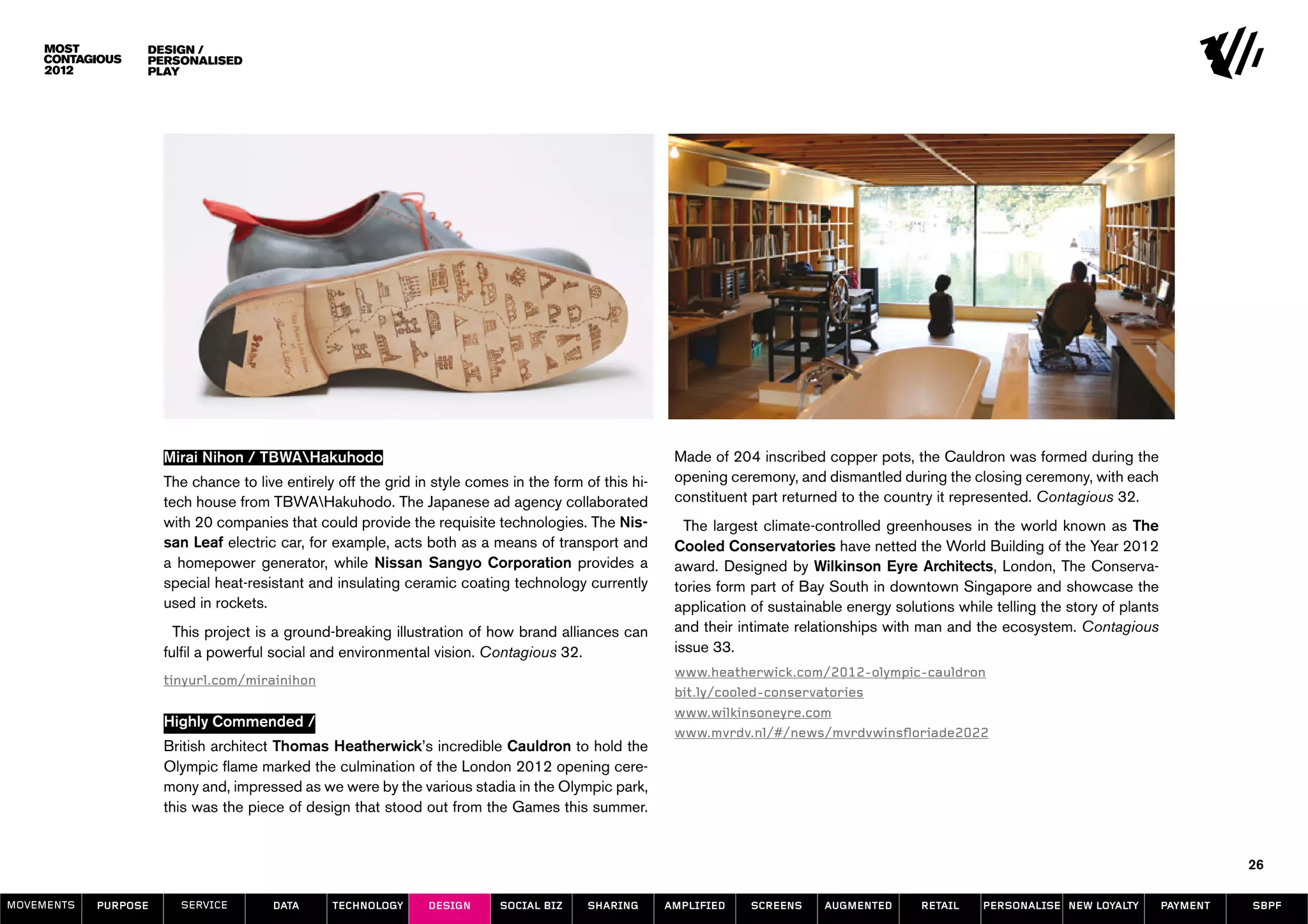 design /
                  Personalised
                  play




                      Mirai Nihon / TBWAHakuhodo                                                        Made of 204 inscribed copper pots, the Cauldron was formed during the
                      The chance to live entirely off the grid in style comes in the form of this hi-    opening ceremony, and dismantled during the closing ceremony, with each
                      tech house from TBWAHakuhodo. The Japanese ad agency collaborated                 constituent part returned to the country it represented. Contagious 32.
                      with 20 companies that could provide the requisite technologies. The Nis-            The largest climate-controlled greenhouses in the world known as The
                      san Leaf electric car, for example, acts both as a means of transport and          Cooled Conservatories have netted the World Building of the Year 2012
                      a homepower generator, while Nissan Sangyo Corporation provides a                  award. Designed by Wilkinson Eyre Architects, London, The Conserva-
                      special heat-resistant and insulating ceramic coating technology currently         tories form part of Bay South in downtown Singapore and showcase the
                      used in rockets.                                                                   application of sustainable energy solutions while telling the story of plants
                        This project is a ground-breaking illustration of how brand alliances can        and their intimate relationships with man and the ecosystem. Contagious
                      fulfil a powerful social and environmental vision. Contagious 32.                  issue 33.
                                                                                                         www.heatherwick.com/2012-olympic-cauldron
                      tinyurl.com/mirainihon
                                                                                                         bit.ly/cooled-conservatories
                                                                                                         www.wilkinsoneyre.com
                      Highly Commended /
                                                                                                         www.mvrdv.nl/#/news/mvrdvwinsfloriade2022
                      British architect Thomas Heatherwick’s incredible Cauldron to hold the
                      Olympic flame marked the culmination of the London 2012 opening cere-
                      mony and, impressed as we were by the various stadia in the Olympic park,
                      this was the piece of design that stood out from the Games this summer.


                                                                                                                                                                                                   26

MOVEMENTs   purpose     service        data      Technology      design     social biz     sharing      amplified    screens    augmented       retail    personalise new loyalty        payment   SBPF
 