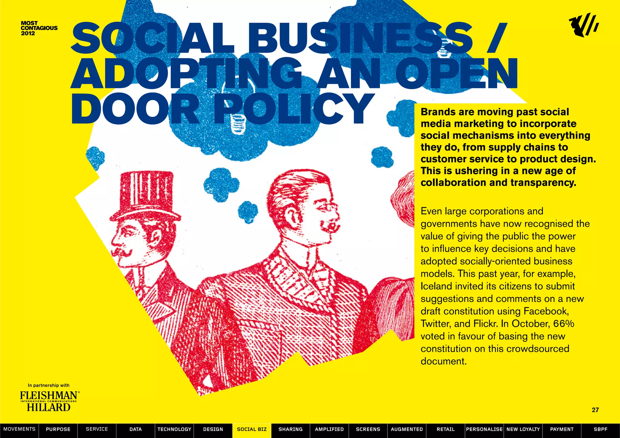 Social Business /
                  Adopting an Open
                  Door Policy                                                                                     Brands are moving past social
                                                                                                                  media marketing to incorporate
                                                                                                                  social mechanisms into everything
                                                                                                                  they do, from supply chains to
                                                                                                                  customer service to product design.
                                                                                                                  This is ushering in a new age of
                                                                                                                  collaboration and transparency.

                                                                                                                  Even large corporations and
                                                                                                                  governments have now recognised the
                                                                                                                  value of giving the public the power
                                                                                                                  to influence key decisions and have
                                                                                                                  adopted socially-oriented business
                                                                                                                  models. This past year, for example,
                                                                                                                  Iceland invited its citizens to submit
                                                                                                                  suggestions and comments on a new
                                                                                                                  draft constitution using Facebook,
                                                                                                                  Twitter, and Flickr. In October, 66%
                                                                                                                  voted in favour of basing the new
                                                                                                                  constitution on this crowdsourced
                                                                                                                  document.



                                                                                                                                                                   27

MOVEMENTs   purpose   service   data   Technology   design   social biz   sharing   amplified   screens   augmented   retail   personalise new loyalty   payment   SBPF
 
